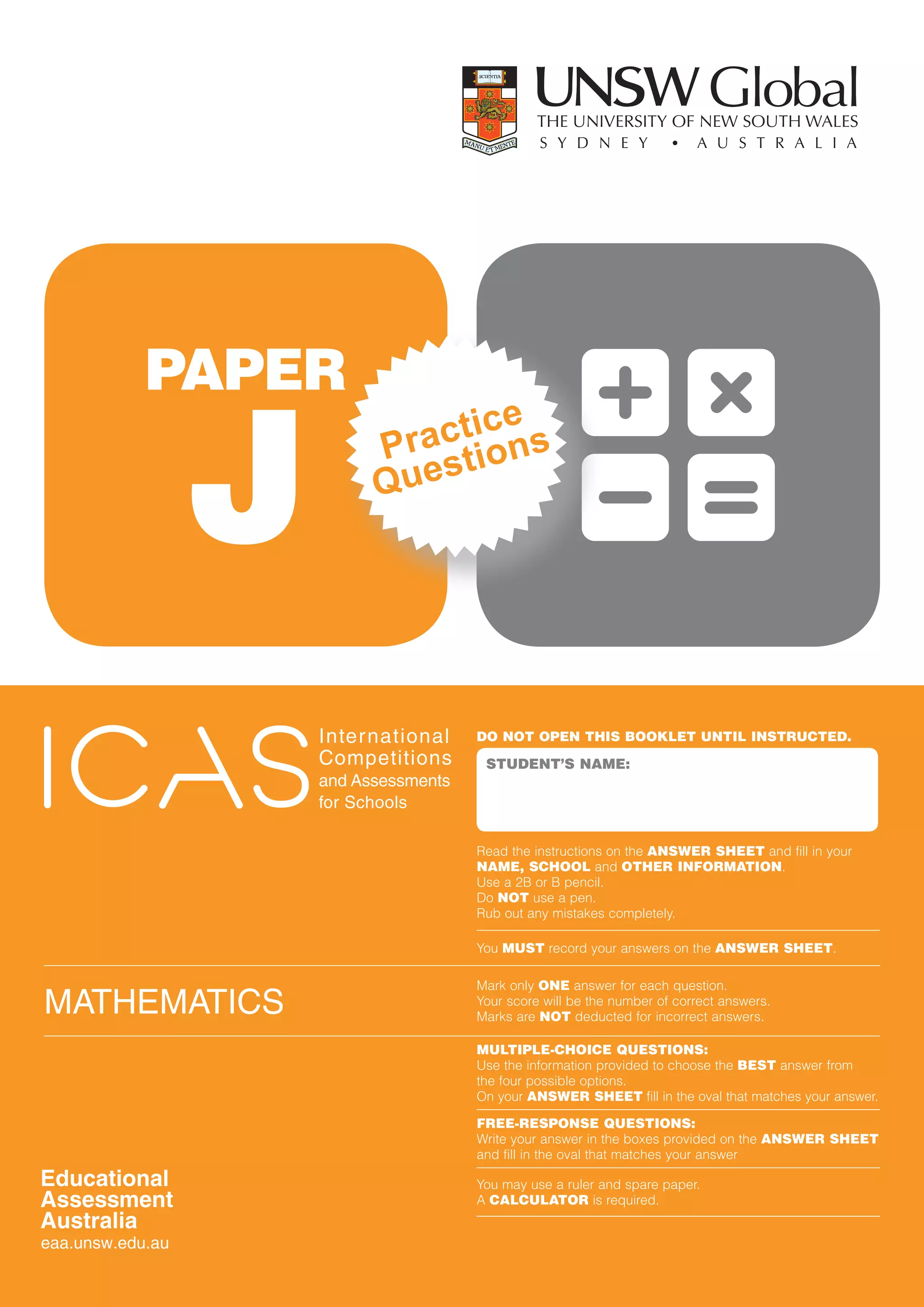 PAPER

      J
                       ctice s
                    Pra stion
                    Que




              inter national    DO NOT OPEN THIS BOOKLET UNTIL INSTRUCTED.
              competitions       STUDENT’S NAME:
              and assessments
              for schools

                                Read the instructions on the ANSWER SHEET and fill in your
                                NAME, SCHOOL and OTHER INFORMATION.
                                Use a 2B or B pencil.
                                Do NOT use a pen.
                                Rub out any mistakes completely.

                                You MUST record your answers on the ANSWER SHEET.

                                Mark only ONE answer for each question.
MatheMatics                     Your score will be the number of correct answers.
                                Marks are NOT deducted for incorrect answers.

                                MULTIPLE-CHOICE QUESTIONS:
                                Use the information provided to choose the BEST answer from
                                the four possible options.
                                On your ANSWER SHEET fill in the oval that matches your answer.

                                FREE-RESPONSE QUESTIONS:
                                Write your answer in the boxes provided on the ANSWER SHEET
                                and fill in the oval that matches your answer

                                You may use a ruler and spare paper.
                                A CALCULATOR is required.
 