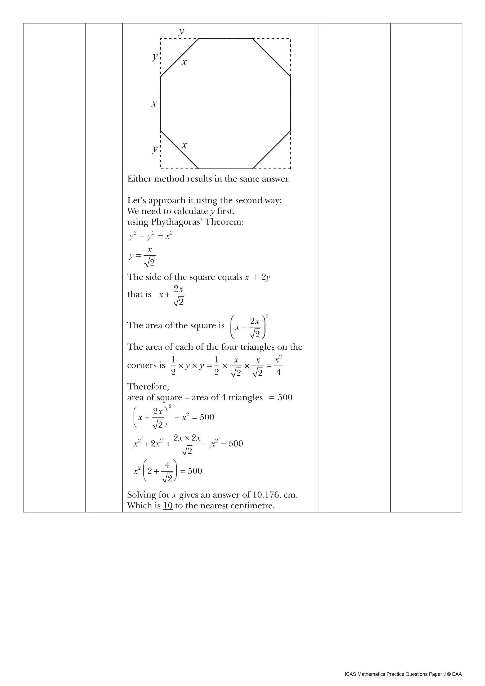 x
                 y

       y
                 x


       x


       y         x

Either method results in the same answer.

Let’s approach it using x second way:
       500 = 2(1+ 2) the 2

We need to calculate y first.
using Phythagoras’ Theorem:
y 2 + y 2 = x2
      x
y=
       2
The side of the square equals x + 2y
            2x
that is x +
             2
                                   2
                                2x 
The area of the square is
                           x + 2
                                   
The area of each of the four triangles on the
          1           1     x     x     x2
corners is × y × y = ×         ×      =
          2           2     2      2 4
Therefore,
area of square – area of 4 triangles = 500
            2
     2x 
 x       − x = 500
                2

        2
             2x × 2x
 x2  2 x2          − x2 = 500
                 2
         4 
 x2  2     = 500
          2
Solving for x gives an answer of 10.176, cm.
Which is 10 to the nearest centimetre.




                                                ICAS Mathematics Practice Questions Paper J © EAA
 