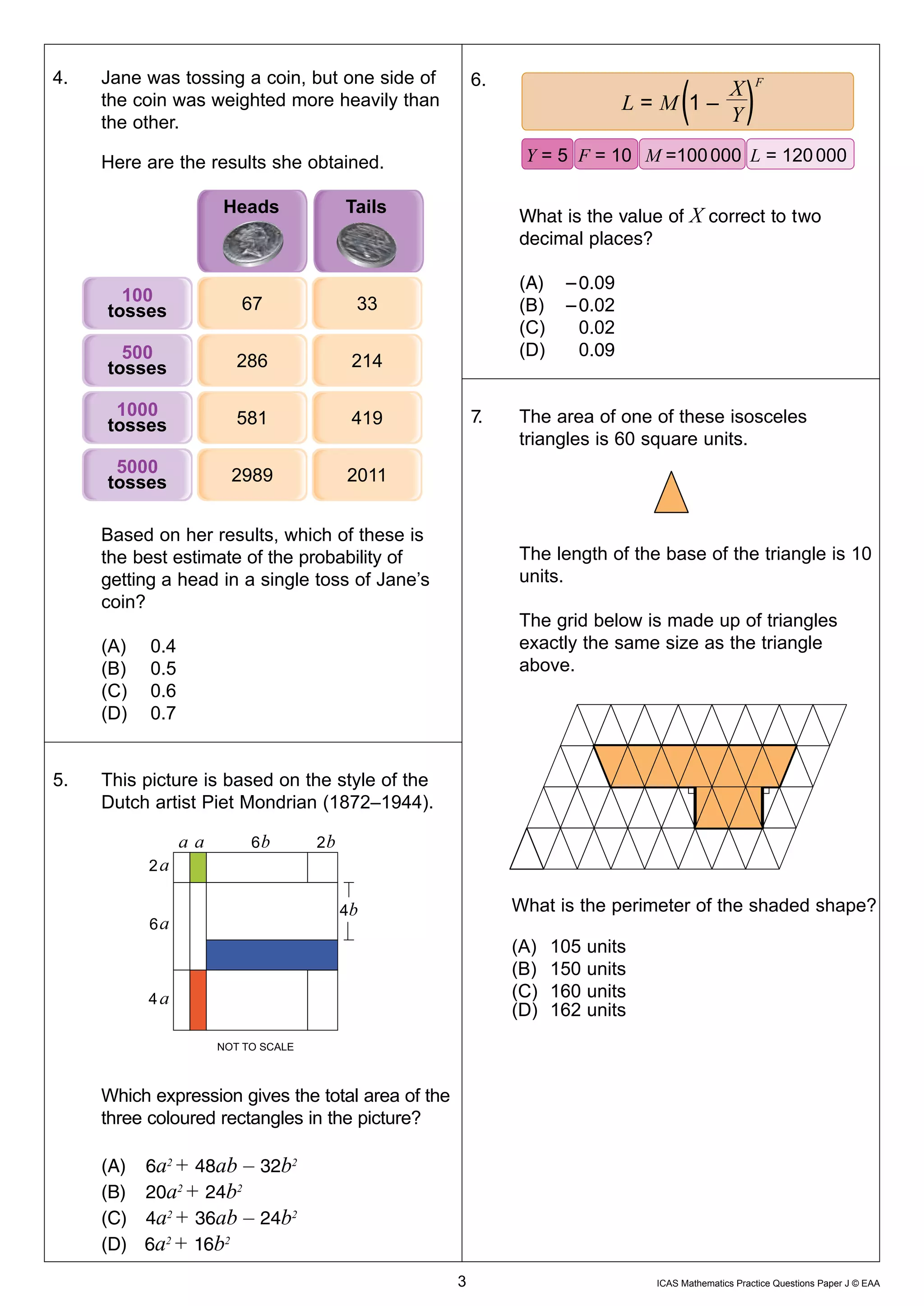 4.	   Jane	was	tossing	a	coin,	but	one	side	of		           6.						
          the	coin	was	weighted	more	heavily	than		
                                                                                                 X                 F
                                                                                          L=M 1–
          the	other.                                                                             Y

          Here	are	the	results	she	obtained.	                               Y = 5 F = 10 M =100 000 L = 120 000


                                                                           What	is	the	value	of	X	correct	to	two	
                                                                           decimal	places?

                                                                           (A)	 – 0.09
                                                                           (B)	 – 0.02
                                                                           (C)	   0.02
                                                                           (D)	   0.09


                                                               7.	         The	area	of	one	of	these	isosceles	
                                                                           triangles	is	60	square	units.



                                                                                              base
          Based	on	her	results,	which	of	these	is		
          the	best	estimate	of	the	probability	of	                         The	length	of	the	base	of	the	triangle	is	10	
          getting	a	head	in	a	single	toss	of	Jane’s	                       units.
          coin?                                                                                base
                                                                           The	grid	below	is	made	up	of	triangles	
          (A)	   0.4                                                       exactly	the	same	size	as	the	triangle	
          (B)	   0.5                                                       above.
          (C)	   0.6
          (D)	   0.7


    5.	   This	picture	is	based	on	the	style	of	the	
          Dutch	artist	Piet	Mondrian	(1872–1944).

                              6         2
                 2                                                   		

                                            4             	               	What	is	the	perimeter	of	the	shaded	shape?
                 6                                        	
                                                          	               	(A)	   105	units
                                                          	               	(B)	   150	units
                 4                                        	               	(C)	   160	units
                                                          	               	(D)	   162	units
                         NOT TO SCALE



          Which	expression	gives	the	total	area	of	the	
          three	coloured	rectangles	in	the	picture?

          (A)	   6a2 + 48ab – 32b2
          (B)	   20a2 + 24b2
          (C)	   4a2 + 36ab – 24b2
          (D)	   6a2 + 16b2
	                                                         3	                                  ICAS	Mathematics	Practice	Questions	Paper	J	©	EAA
 