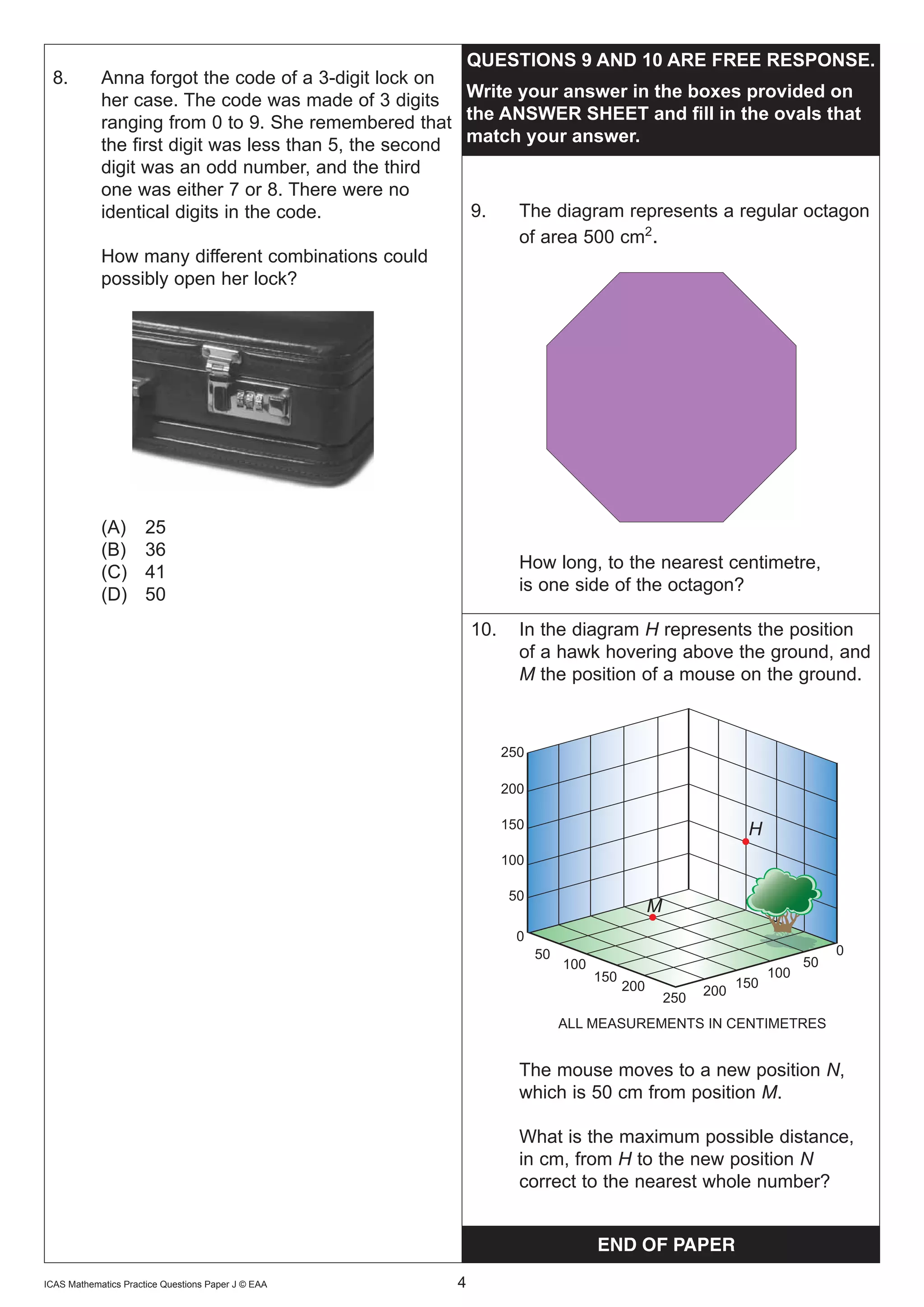 QUESTIONS	9	AND	10	ARE	FREE	RESPONSE.
 8.         Anna forgot the code of a 3-digit lock on
            her case. The code was made of 3 digits Write	your	answer	in	the	boxes	provided	on	
            ranging from 0 to 9. She remembered that the	ANSWER	SHEET	and	fill	in	the	ovals	that	
            the first digit was less than 5, the second match	your	answer.
            digit was an odd number, and the third
            one was either 7 or 8. There were no
            identical digits in the code.               9.   The diagram represents a regular octagon
                                                             of area 500 cm2.
            How many different combinations could
            possibly open her lock?




            (A)       25
            (B)       36
                                                                    How long, to the nearest centimetre,
            (C)       41
                                                                    is one side of the octagon?
            (D)       50
                                                            10.     In the diagram H represents the position
                                                                    of a hawk hovering above the ground, and
                                                                    M the position of a mouse on the ground.



                                                                  250

                                                                  200

                                                                  150                                           H
                                                                  100

                                                                  50
                                                                                               M
                                                                   0
                                                                        50                                                      0
                                                                             100                                           50
                                                                                   150                               100
                                                                                         200                   150
                                                                                                         200
                                                                                                   250
                                                                             ALL MEASUREMENTS IN CENTIMETRES


                                                                    The mouse moves to a new position N,
                                                                    which is 50 cm from position M.

                                                                    What is the maximum possible distance,
                                                                    in cm, from H to the new position N
                                                                    correct to the nearest whole number?


                                                                                   END OF PAPER
ICAS Mathematics Practice Questions Paper J © EAA   	   4
 