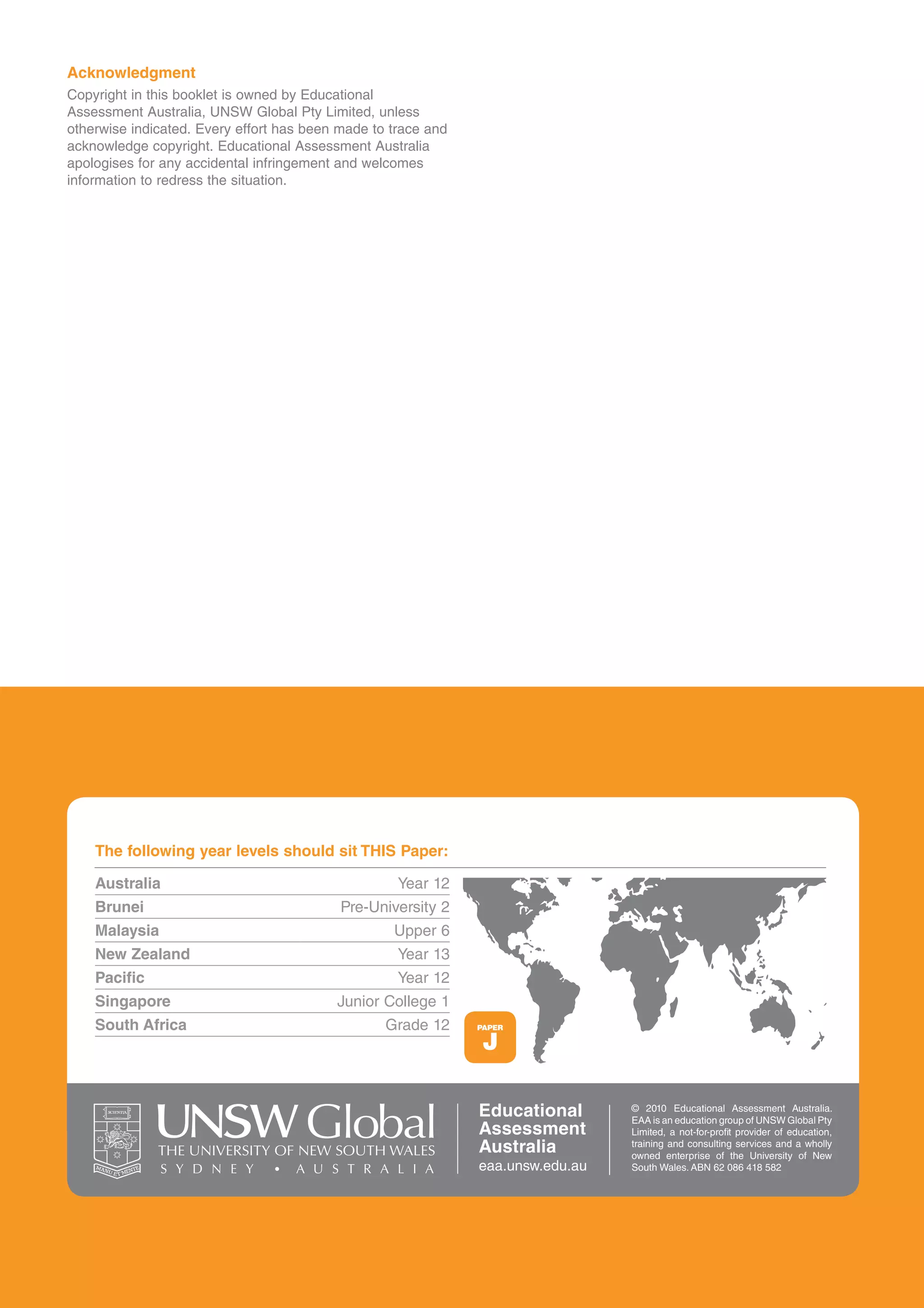 Acknowledgment
copyright in this booklet is owned by educational
assessment australia, UNsW Global Pty Limited, unless
otherwise indicated. every effort has been made to trace and
acknowledge copyright. educational assessment australia
apologises for any accidental infringement and welcomes
information to redress the situation.




    The following year levels should sit THIS Paper:

    Australia                                       Year 12
    Brunei                                 Pre-University 2
    Malaysia                                       Upper 6
    New Zealand                                     Year 13
    Pacific                                         Year 12
    Singapore                             Junior college 1
    South Africa                                  Grade 12     PAPER

                                                                J

                                                               Educational       © 2010 educational assessment australia.
                                                                                 eaa is an education group of UNsW Global Pty
                                                               Assessment        Limited, a not-for-profit provider of education,

              THE UNIVERSITY OF NEW SOUTH WALES                Australia         training and consulting services and a wholly
                                                                                 owned enterprise of the University of New
                                                               eaa.unsw.edu.au   south Wales. aBN 62 086 418 582
 