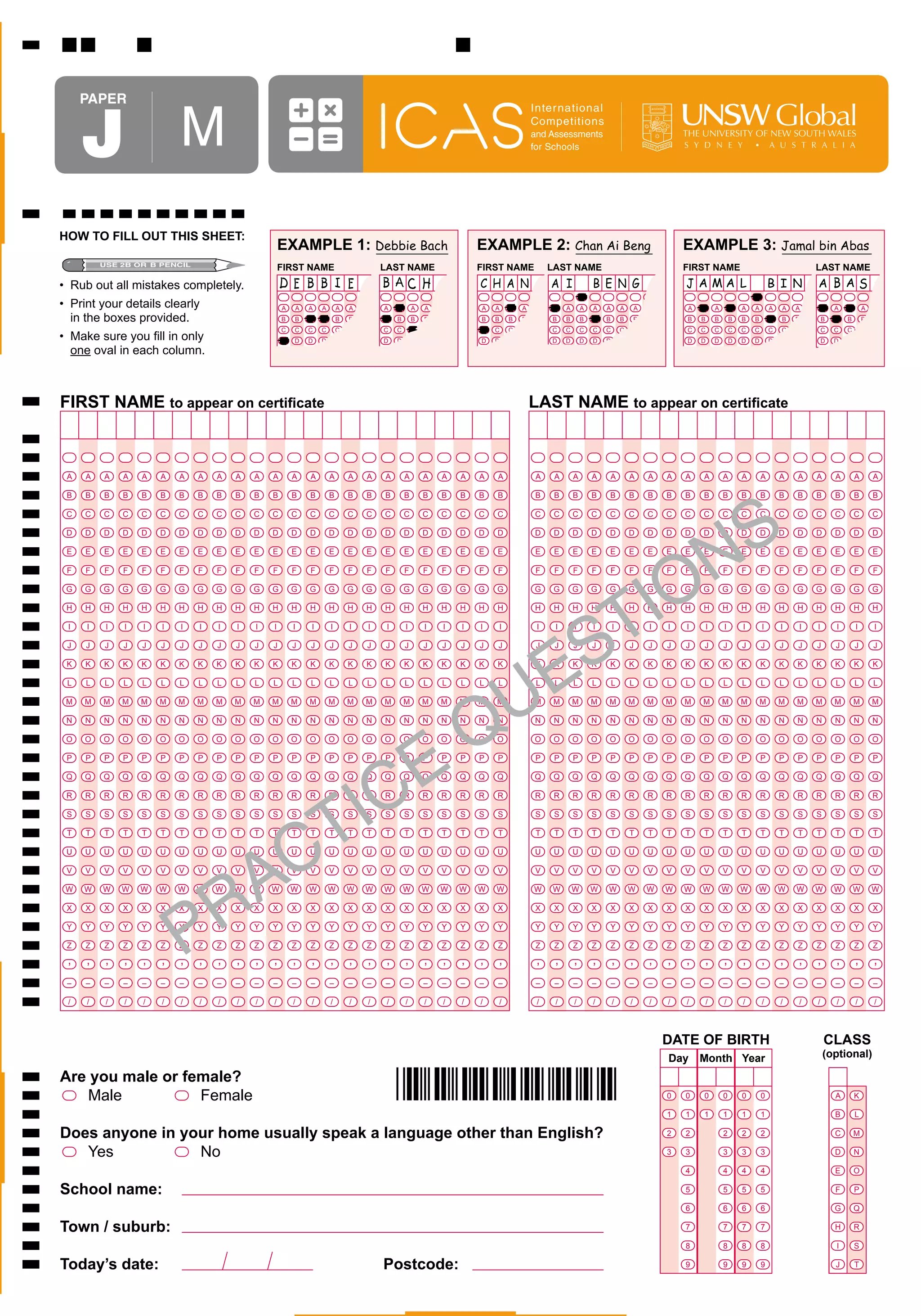 PaPer


     J                   M
                                                                                                                                           Inter national
                                                                                                                                           Competitions
                                                                                                                                           and Assessments                                       THE UNIVERSITY OF NEW SOUTH WALES
                                                                                                                                           for Schools




HOW TO FILL OUT THIS SHEET:
                                                  EXAMPLE 1: Debbie Bach                                               EXAMPLE 2: Chan Ai Beng                                                   EXAMPLE 3: Jamal bin Abas
                                                  FIRST NAME                          LAST NAME                        FIRST NAME               LAST NAME                                        FIRST NAME                                          LAST NAME
•	 Rub	out	all	mistakes	completely.
•	 Print	your	details	clearly		                   A   A   A   A       A   A   A       A    A       A   A   A           A   A       A   A    A   A    A       A   A   A       A       A   A       A   A       A       A   A   A       A   A   A   A       A   A   A       A
	 in	the	boxes	provided.                          B   B   B   B       B   B   B       B    B       B   B   B           B   B       B   B   B    B    B       B   B   B       B       B   B       B   B       B       B   B   B       B   B   B   B       B   B   B       B
                                                  C   C   C   C       C   C   C       C    C       C   C   C           C   C       C   C   C    C    C       C   C   C       C       C   C       C   C       C       C   C   C       C   C   C   C       C   C   C       C
•	 Make	sure	you	fill	in	only		                   D   D   D   D       D   D   D       D    D       D   D   D           D   D       D   D   D    D    D       D   D   D       D       D   D       D   D       D       D   D   D       D   D   D   D       D   D   D       D
	 one	oval	in	each	column.



FIRST NAME to appear on certificate                                                                                                        LAST NAME to appear on certificate



 A   A   A   A   A   A   A   A    A   A   A   A       A   A       A       A       A   A        A       A   A       A   A   A               A     A       A       A   A           A       A   A   A   A           A       A       A       A   A       A       A       A       A

 B   B   B   B   B   B   B   B    B   B   B   B       B   B       B       B       B   B        B       B   B       B   B   B               B     B       B       B   B           B       B   B   B   B           B       B       B       B   B       B       B       B       B




                                                                                                                                                                                                               S
 C   C   C   C   C   C   C   C    C   C   C   C       C   C       C       C       C   C        C       C   C       C   C   C               C     C       C       C   C           C       C   C   C   C           C       C       C       C   C       C       C       C       C




                                                                                                                                                                                                             N
 D   D   D   D   D   D   D   D    D   D   D   D       D   D       D       D       D   D        D       D   D       D   D   D               D     D       D       D   D           D       D   D   D   D           D       D       D       D   D       D       D       D       D

 E   E   E   E   E   E   E   E    E   E   E   E       E   E       E       E       E   E        E       E   E       E   E   E               E     E       E       E   E           E       E   E   E   E           E       E       E       E   E       E       E       E       E




                                                                                                                                                     IO
 F   F   F   F   F   F   F   F    F   F   F   F       F   F       F       F       F   F        F       F   F       F   F   F               F     F       F       F   F           F       F   F   F   F           F       F       F       F   F       F       F       F       F

 G   G   G   G   G   G   G   G    G   G   G   G       G   G       G       G   G       G        G       G   G       G   G   G               G     G       G       G   G           G       G   G   G   G           G       G       G       G   G       G       G       G       G




                                                                                                                                                   T
 H   H   H   H   H   H   H   H    H   H   H   H       H   H       H       H       H   H        H       H   H       H   H   H               H     H       H       H   H           H       H   H   H   H           H       H       H       H   H       H       H       H       H




                                                                                                                                                  S
 I   I   I   I   I   I   I   I    I   I   I   I       I   I       I       I       I    I       I       I       I   I   I       I            I    I       I       I       I       I       I   I   I       I       I       I       I       I   I       I       I       I       I




                                                                                                                                                E
 J   J   J   J   J   J   J   J    J   J   J   J       J   J       J       J       J   J        J       J       J   J   J   J                J    J       J       J       J       J       J   J   J   J           J       J       J       J   J       J       J       J       J

 K   K   K   K   K   K   K   K    K   K   K   K       K   K       K       K       K   K        K       K   K       K   K   K               K     K       K       K   K           K       K   K   K   K           K       K       K       K   K       K       K       K       K




                                                                                                                        U
 L   L   L   L   L   L   L   L    L   L   L   L       L   L       L       L       L   L        L       L       L   L   L   L                L    L       L       L       L       L       L   L   L   L           L       L       L       L   L       L       L       L       L




                                                                                                                       Q
 M   M   M   M   M   M   M   M    M   M   M   M       M   M       M       M   M       M        M       M   M       M   M   M               M     M       M       M   M           M       M   M   M   M           M       M       M       M   M       M       M       M       M

 N   N   N   N   N   N   N   N    N   N   N   N       N   N       N       N       N   N        N       N   N       N   N   N               N     N       N       N   N           N       N   N   N   N           N       N       N       N   N       N       N       N       N




                                                                                        E
 O   O   O   O   O   O   O   O    O   O   O   O       O   O       O       O   O       O        O       O   O       O   O   O               O     O       O       O   O           O       O   O   O   O           O       O       O       O   O       O       O       O       O

 P   P   P   P   P   P   P   P    P   P   P   P       P   P       P       P       P   P        P       P   P       P   P   P               P     P       P       P   P           P       P   P   P   P           P       P       P       P   P       P       P       P       P




                                                                    I                 C
 Q   Q   Q   Q   Q   Q   Q   Q    Q   Q   Q   Q       Q   Q       Q       Q   Q       Q        Q       Q   Q       Q   Q   Q               Q     Q       Q       Q   Q           Q       Q   Q   Q   Q           Q       Q       Q       Q   Q       Q       Q       Q       Q

 R   R   R   R   R   R   R   R    R   R   R   R       R   R       R       R       R   R        R       R   R       R   R   R               R     R       R       R   R           R       R   R   R   R           R       R       R       R   R       R       R       R       R




                                                                  T
 S   S   S   S   S   S   S   S    S   S   S   S       S   S       S       S       S   S        S       S   S       S   S   S               S     S       S       S   S           S       S   S   S   S           S       S       S       S   S       S       S       S       S




                                     C
 T   T   T   T   T   T   T   T    T   T   T   T       T   T       T       T       T   T        T       T       T   T   T   T                T    T       T       T   T           T       T   T   T   T           T       T       T       T   T       T       T       T       T




                                    A
 U   U   U   U   U   U   U   U    U   U   U   U       U   U       U       U       U   U        U       U   U       U   U   U               U     U       U       U   U           U       U   U   U   U           U       U       U       U   U       U       U       U       U

 V   V   V   V   V   V   V   V    V   V   V   V       V   V       V       V       V   V        V       V   V       V   V   V               V     V       V       V   V           V       V   V   V   V           V       V       V       V   V       V       V       V       V




                                  R
 W   W   W   W   W   W   W   W    W   W   W   W       W   W       W       W   W       W        W       W   W       W   W   W               W    W        W       W   W           W       W   W   W   W           W       W   W           W   W       W       W       W       W




                         P
 X   X   X   X   X   X   X   X    X   X   X   X       X   X       X       X       X   X        X       X   X       X   X   X               X     X       X       X   X           X       X   X   X   X           X       X       X       X   X       X       X       X       X

 Y   Y   Y   Y   Y   Y   Y   Y    Y   Y   Y   Y       Y   Y       Y       Y       Y   Y        Y       Y   Y       Y   Y   Y               Y     Y       Y       Y   Y           Y       Y   Y   Y   Y           Y       Y       Y       Y   Y       Y       Y       Y       Y

 Z   Z   Z   Z   Z   Z   Z   Z    Z   Z   Z   Z       Z   Z       Z       Z       Z   Z        Z       Z   Z       Z   Z   Z               Z     Z       Z       Z   Z           Z       Z   Z   Z   Z           Z       Z       Z       Z   Z       Z       Z       Z       Z


 ’   ’   ’   ’   ’   ’   ’   ’    ’   ’   ’   ’       ’   ’       ’       ’       ’    ’       ’       ’       ’   ’   ’   ’                ’    ’       ’       ’       ’       ’       ’   ’   ’       ’       ’       ’       ’       ’   ’       ’       ’       ’       ’
 –   –   –   –   –   –   –   –    –   –   –   –       –   –       –       –       –   –        –       –       –   –   –   –                –    –       –       –       –       –       –   –   –   –           –       –       –       –   –       –       –       –       –

 /   /   /   /   /   /   /   /    /   /   /   /       /   /       /       /       /    /       /       /       /   /   /       /            /    /       /       /       /       /       /   /   /       /       /       /       /       /   /       /       /       /       /




                                                                                                                                                                                             DATE OF BIRTH                                               CLASS
                                                                                                                                                                                             Day     Month Year                                          (optional)

Are you male or female?
	  Male	          Female                                                                   *045912*                                                                                          0

                                                                                                                                                                                             1
                                                                                                                                                                                                 0

                                                                                                                                                                                                 1
                                                                                                                                                                                                     0

                                                                                                                                                                                                     1
                                                                                                                                                                                                                 0

                                                                                                                                                                                                                 1
                                                                                                                                                                                                                         0

                                                                                                                                                                                                                         1
                                                                                                                                                                                                                                 0

                                                                                                                                                                                                                                 1
                                                                                                                                                                                                                                                             A

                                                                                                                                                                                                                                                             B
                                                                                                                                                                                                                                                                     K

                                                                                                                                                                                                                                                                     L

Does anyone in your home usually speak a language other than English?                                                                                                                        2   2               2       2       2                           C       M

	  Yes	          No                                                                                                                                                                          3   3               3       3       3                           D       N

                                                                                                                                                                                                 4               4       4       4                           E       O

School name:                                                                                                                                                                                     5               5       5       5                           F       P

                                                                                                                                                                                                 6               6       6       6                           G       Q

Town / suburb:                                                                                                                                                                                   7               7       7       7                           H       R

                                                                                                                                                                                                 8               8       8       8                           I       S

Today’s date:                                                                         Postcode:                                                                                                  9               9       9       9                           J       T
 
