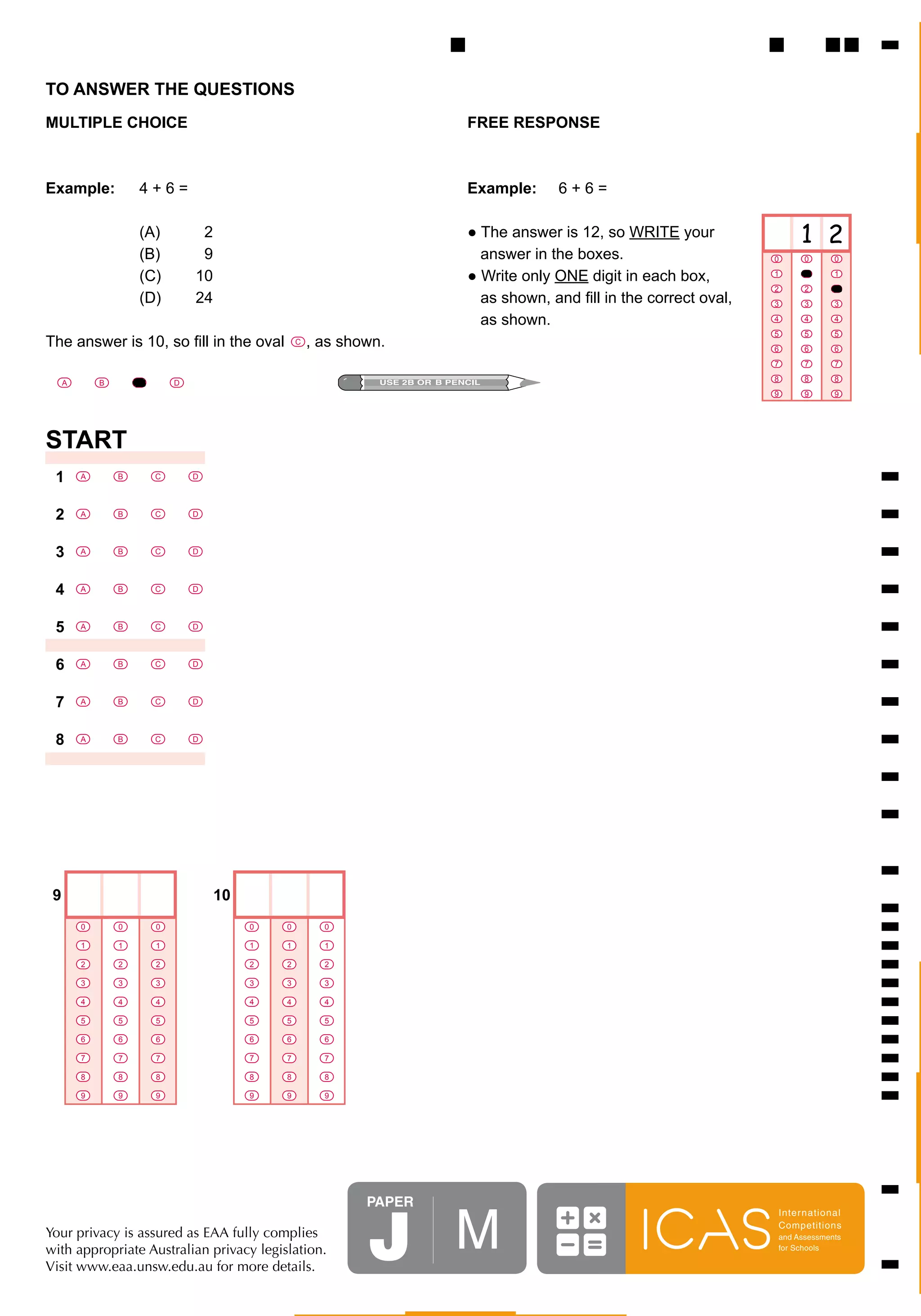 TO ANSWER THE QUESTIONS
MULTIPLE CHOICE	 	                                            FREE RESPONSE



Example:	            4	+	6	=	 	                               Example:					6	+	6	=

	            (A)	    		2	                                     ●	The	answer	is	12,	so	WRITE	your                 1 2
	            (B)	    		9	                                     			answer	in	the	boxes.                      0     0      0

	            (C)	    10	                                      ●	Write	only	ONE	digit	in	each	box,          1     1      1
                                                                                                           2     2      2
	            (D)	    24	                                      			as	shown,	and	fill	in	the	correct	oval,   3     3      3

	            	       	                                        			as	shown.                                 4     4      4
                                                                                                           5     5      5
The	answer	is	10,	so	fill	in	the	oval					,	as	shown.
                                        C
                                                                                                           6     6      6
                                                                                                           7     7      7

     A       B       C       D                                                                             8     8      8
                                                                                                           9     9      9




START
 1       A       B       C       D




 2       A       B       C       D




 3       A       B       C       D




 4       A       B       C       D




 5       A       B       C       D




 6       A       B       C       D




 7       A       B       C       D




 8       A       B       C       D




 9                                   10
         0       0       0                0   0   0

         1       1       1                1   1   1

         2       2       2                2   2   2

         3       3       3                3   3   3

         4       4       4                4   4   4

         5       5       5                5   5   5

         6       6       6                6   6   6

         7       7       7                7   7   7

         8       8       8                8   8   8

         9       9       9                9   9   9




                                                      PaPer


                                                      J M
                                                                                                           Inter national
                                                                                                           Competitions
Your privacy is assured as EAA fully complies                                                              and Assessments
with appropriate Australian privacy legislation.                                                           for Schools

Visit www.eaa.unsw.edu.au for more details.
 