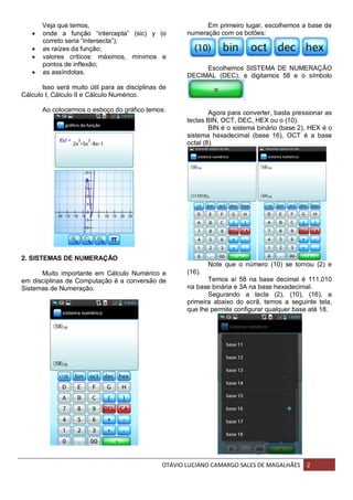 OTÁVIO LUCIANO CAMARGO SALES DE MAGALHÃES 2
Veja que temos,
 onde a função “intercepta” (sic) y (o
correto seria “intersecta”);
 as raízes da função;
 valores críticos: máximos, mínimos e
pontos de inflexão;
 as assíndotas.
Isso será muito útil para as disciplinas de
Cálculo I, Cálculo II e Cálculo Numérico.
Ao colocarmos o esboço do gráfico temos:
2. SISTEMAS DE NUMERAÇÃO
Muito importante em Cálculo Numérico e
em disciplinas de Computação é a conversão de
Sistemas de Numeração.
Em primeiro lugar, escolhemos a base de
numeração com os botões:
Escolhemos SISTEMA DE NUMERAÇÃO
DECIMAL (DEC), e digitamos 58 e o símbolo
.
Agora para converter, basta pressionar as
teclas BIN, OCT, DEC, HEX ou o (10).
BIN é o sistema binário (base 2), HEX é o
sistema hexadecimal (base 16), OCT é a base
octal (8).
Note que o número (10) se tornou (2) e
(16).
Temos aí 58 na base decimal é 111.010
na base binária e 3A na base hexadecimal.
Segurando a tecla (2), (10), (16), a
primeira abaixo do ecrã, temos a seguinte tela,
que lhe permite configurar qualquer base até 18.
 