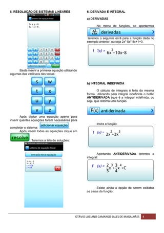 OTÁVIO LUCIANO CAMARGO SALES DE MAGALHÃES 4
5. RESOLUÇÃO DE SISTEMAS LINEARES
Basta inserir a primeira equação utilizando
algumas das variáveis das teclas:
Após digitar uma equação aperte para
inserir quantas equações forem necessárias para
completar o sistema: .
Após inserir todas as equações clique em
. Teremos a tela de soluções:
6. DERIVADA E INTEGRAL
a) DERIVADAS
No menu de funções, se apertarmos
teremos o seguinte ecrã para a função dada no
exemplo anterior, ou seja 2x3
-5x2
-8x+1=0.
b) INTEGRAL INDEFINIDA
O cálculo de integrais é feito da mesma
forma, utilizando para integral indefinida o botão
ANTIDERIVADA (que é a integral indefinida, ou
seja, que retorna uma função.
Insira a função:
Apertando ANTIDERIVADA teremos a
integral:
Existe ainda a opção de serem exibidos
os zeros da função:
 