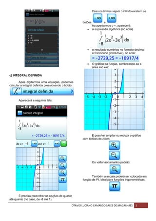 OTÁVIO LUCIANO CAMARGO SALES DE MAGALHÃES 5
c) INTEGRAL DEFINIDA
Após digitarmos uma equação, podemos
calcular a integral definida pressionando o botão:
Aparecerá a seguinte tela:
É preciso preencher as opções de quanto
até quanto (no caso, de -8 até 1).
Caso os limites sejam o infinito existem os
botões e .
Ao apertarmos o =, aparecerá:
 a expressão algébrica (no ecrã)
 o resultado numérico no formato decimal
e fracionário (irredutível), no ecrã:
 O gráfico da função, sombreando-se a
área sob ele:
É possível ampliar ou reduzir o gráfico
com botões de zoom:
Ou voltar ao tamanho padrão:
Também a escala poderá ser colocada em
função de PI, ideal para funções trigonométricas:
 