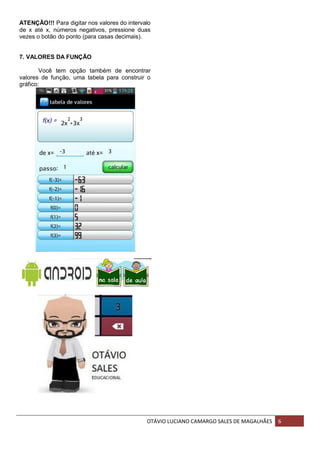 OTÁVIO LUCIANO CAMARGO SALES DE MAGALHÃES 6
ATENÇÃO!!! Para digitar nos valores do intervalo
de x até x, números negativos, pressione duas
vezes o botão do ponto (para casas decimais).
7. VALORES DA FUNÇÃO
Você tem opção também de encontrar
valores de função, uma tabela para construir o
gráfico:
 