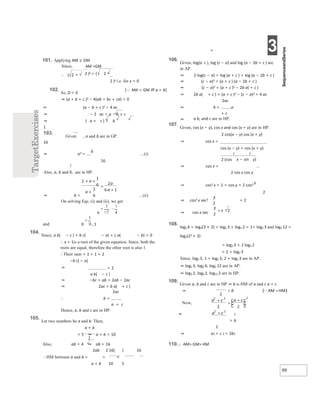 + 3
99
101. Applying AM ≥ GM
Since, AM =GM
∴ (
102.
As, D < 0
2 )x = ( 2 −
2 )x i.e. for x = 0
[AM = GM iff a = b]
⇒ (a + b + c )2 − 4(ab + bc + ca) < 0
⇒ (a − b + c )2 < 4 ac
⇒ − 2 ac < a − b + c
⇒ ( a + c ) > b
1
103.
Given , a and b are in GP.
16
⇒ a2 =
b
…(i)
16
Also, a, b and are in HP.
⇒ b = …(ii)
On solving Eqs. (i) and (ii), we get
a
and b , 1
104.
Since, a b( − c ) + b c( − a) + c a( − b) = 0
∴ x = 1is a root of the given equation. Since, both the
roots are equal, therefore the other root is also 1.
∴Their sum = 1 + 1 = 2
−b c( − a)
⇒ = 2
a b( − c )
⇒ −bc + ab = 2ab − 2ac
⇒ 2ac = b a( + c )
∴
2ac
b =
a + c
Hence, a, b and c are in HP.
105.
Let two numbers be a and b. Then,
a + b
= 5 ⇒ a + b = 10
Also, ab = 4 ⇒ ab = 16
2ab 2 16( ) 16
∴HM between a and b = = =
a + b 10 5
106.
Given, log(a c ), log (c − a) and log (a − 2b + c ) are
in AP.
⇒ 2 log(c − a) = log (a + c ) + log (a − 2b + c )
⇒ (c − a)2 = (a + c ) (a − 2b + c )
⇒ (c − a)2 = (a + c )2 − 2b a( + c )
⇒ 2b a( + c ) = (a + c )2 − (c − a)2 = 4 ac
⇒
2ac
b = a
+ c
⇒ a b, and c are in HP.
107.
Given, cos (x − y), cos x and cos (x + y) are in HP.
2 cos(x − y) cos (x + y)
⇒ cos x =
cos (x − y) + cos (x + y)
2 2
2 (cos x − sin y)
⇒ cos x =
2 cos x cos y
⇒ cos2 x = 1 + cos y = 2 cos2 y
2
⇒ cos2 x sec2 = 2
⇒ cos x sec
108.
log2 6 = log2(3 × 2) = log2 3 + log2 2 = 1+ log2 3 and log2 12 =
log2(22 × 3)
= log2 3 + 2 log2 2
= 2 + log2 3
Since, log2 3, 1 + log2 3, 2 + log2 3 are in AP.
⇒ log2 3, log2 6, log2 12 are in AP.
⇒ log3 2, log6 2, log12 2 are in HP.
109.
Given a, b and c are in HP ⇒ b is HM of a and c a + c
⇒
> b
2
⇒ a2 + c 2 > 2b2
110.AM> GM> HM
+
× ×
+
=
+
⇒ >  >
+
>
+
+
=±
 