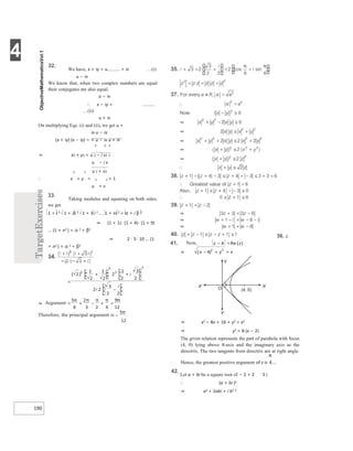 4
190
32.
We have, x + iy = u + iv …(i)
u − iv
We know that, when two complex numbers are equal
their conjugates are also equal.
u − iv
∴ x − iy =
…(ii)
u + iv
On multiplying Eqs. (i) and (ii), we get u +
iv u − iv
(x + iy) (x − iy) = × u − iv u + iv
2 2 2
⇒ x2 + y2 = u 2 − i v2 2
u − i v
2 2 u 2 + v2
∴ x + y = 2 2 = 1
u + v
33.
Taking modulus and squaring on both sides,
we get
1 + i 2 ⋅ 1 + 2i 2 ⋅ 1 + 3 i 2 .... 1 + ni 2 = α + i β 2
⇒ (1 + 1)⋅ (1 + 4)⋅ (1 + 9)
... (1 + n2 ) = α 2 + β2
⇒ 2 ⋅ 5⋅ 10 ... (1
+ n2 ) = α 2 + β2
12
36. z
⇒ x2 − 8x + 16 + y2 = x2
⇒ y2 = 8 (x − 2)
The given relation represents the part of parabola with focus
(4, 0) lying above X-axis and the imaginary axis as the
directrix. The two tangents from directrix are at right angle.
Hence, the greatest positive argument of z is .
42.
Let a + bi be a square root of − 2 + 2 3 i.
∴ (a + bi )2
⇒ a2 + 2abi + i b2 2
=
+ +
−
⇒ =
π π π π
π
− + =
+
−
π
41. − =
⇒ x x
− + =
0)
(4,
Y
X
X′
Y′
O
 