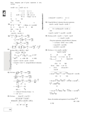 4
194
+
+ + −
− 16
59.
8 8 cos π + i sin
π 8 8 8
sin − i cos
8 8
61.
We have, 1 + i 8 1 − i 8
π π 8
= cos
4 4 4 4
= cos 2π + i sin 2π + cos 2π − i sin 2π
= 2 cos 2π = 2 (1) = 2 [using De-Moivre’s theorem]
10
= − i ∑ e 11 − 1
k = 1
= − i (Sum of 11th roots of unity − 1)
= − i (0 − 1) = i
63. We have, 4 (cos 75° + i sin 75° )
0 4. (cos 30° + i sin 30° )
10 {cos (75° − 30° ) + i sin (75° − 30° )}
= 2 2
cos 30° + sin 30°
10
= 10 (cos 45° + i sin 45° ) = (1 + i )
2
64. Using De-Moivre’s theorem, the given expression
(cos θ + i sin θ)− 14 (cos θ + i sin θ)− 15
= θ + i sin θ)48 (cos θ + i sin θ)− 30
(cos
= (cos θ + i sin θ)− 47 = cos 47θ − i sin 47θ
65. We have, sin θ − i cos θ = − i 2 sin θ − i cos θ
= − i (cos θ + i sin θ)
∴The given expression, using De-Moivre’s theorem
= −(i )3 [cos (− 25 θ) + i sin (− 25 θ)]
= i [cos 25 θ − i sin 25 θ]
= sin 25 θ + i cos 25 θ
66. We have, z = (1 + cos θ + i sin θ)3
5
(cos θ + i sin θ)
2 θ θ 5
1 + 2 cos − 1 + 2 i sin cos
= 2 2 2 cos 3 θ
+ i sin 3 θ
5 θ 5
32 cos cos + i sin
= 2 2 2 cos 3 θ +
i sin 3 θ
= 32 cos5 cos
5 θ
+ i sin
5
{cos 3 θ − i sin 3 θ}
2 2 2
= 32 cos5 2 cos
5
2
θ
− 3 θ + i sin
5
2
θ
− 3
= 32 cos5
θ
2 cos
θ
2 + i sin −
θ
2
Hence, the modulus and argument of z are 32 cos5
θ
2
Since, imaginary part of given expression is zero,
we have
1
r sin (θ − α ) − sin (θ − α ) = 0
r
r 2 − 1 = 0 ⇒r 2 = 1
⇒ r = 1 ⇒ z − 1 = 1
or sin (θ − α ) = 0 ⇒(θ − α ) = 0
⇒ θ = α ⇒
π
8 sin + i cos
arg (z − 1) = α
= π− π=
60.
+
+
+
=
π π
+
=
π
π
π
+
=−
π
π
∴
+
= − + =
−
π π
62.
π
π
−
=
∑
= − −
=
∑
π
π
+
=− =−
=
=
∑
∑
π π
π
π
 