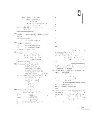 4
199
z + 2 x + iy + 2 (x + 2) + iy
z + 2
which represents a straight line.
105.
We have, z − 4 i + z + 4 i = 10 ⇒ z − (0 + 4 i ) + z − (0 −
4 i ) = 10
This represents an ellipse.
4 i + 4 i < 10 i.e. 10 > 8
106.
We have, z − a i = z + a i
⇒ x + i (y − a) 2 = x + i (y + a) 2
⇒ x2 + (y − a)2 = x2 + (y + a)2
⇒ 4ay = 0; y = 0, which is X-axis.
107.
We have, z − 1 2 + z + 1 2 = 4
⇒ (x − 1) + iy 2 + (x + 1) + iy 2 = 4
⇒ (x − 1)2 + y2 + (x + 1)2 + y2 = 4
⇒ 2 (x2 + 1) + 2 y2 = 4
∴The locus of P is x2 + y2 = 1.
⇒
⇒
⇒
⇒
⇒
⇒
∴
⇒
⇒
and
i.e. A2 − B2 = − 4x …(ii)
On dividing Eq. (ii) by Eq. (i), we get
≤ − x
⇒ ≤ 4 − x
⇒ 3x
2 ≤ 12
[squaring and simplifying]
x2 y2 or + ≤ 1 4 3
which represents the interior and
boundary of an ellipse.
110. We have, log1 2/ 3zz−−11+−42 > 1 =
log1 2/ 21
z − 1 + 4 1
⇒ < < 1
3 z − 1 − 2 2
[loga x is a decreasing function, if a < 1]
⇒ z − 1 + 4 < 3 z − 1 − 2 ⇒ 2 z − 1 >
6 ⇒ z − 1 > 3 which is an exterior of a
circle.
111. The closest distance = length of the perpendicular from
the origin on the
line az + az + aa =
0
a (0)
+ a
=
=
+
+
+ −
+ +
x x
x
=
+ + +
+
+ +
+
+
x
x
x
x
+
= ⇒ x =
+ +
x − + − x +
+
x − +
+
+
=
=
+ =
+
− +
 
