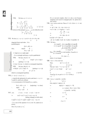 4
200
112. We have, zk = 1 + a + a
1 − a
113. We have, z1 − z4 = z2 − z3 or z1 + z3 = z2 + z4 i.e. the
2 2
diagonals bisect each other. ∴It is
a parallelogram.
z4 − z1 = π
Also, amp
z2 − z1 2
⇒ Angle at z1 is a right angle.
∴ It is a rectangle and hence, a cyclic quadrilateral.
114. We have, Im (z2 ) = 4
⇒ Im [(x2 − y2 ) + 2 ixy] =
4 [putting z = x + iy]
⇒ 2 xy = 4 or xy = 2, which is a rectangular hyperbola.
115. We have, Re (z2 ) = 4
⇒ Re [(x2 − y2 ) + 2 ixy] = 4 [putting z = x + iy]
⇒ x2 − y2 = 4
which is a rectangular hyperbola.
116. z − z1 = z − z2 = z − z3
∴ z must be the mid-point of z1 and z2 and since z − z1 = z −
z2 and z z, 1 and z2 are collinear.
⇒ z is circumcentre of ∆ formed by z1, z2 and z3.
z3 − z1 = ± π [neglecting − ve value]
∴ arg
z3 − z2 2
117. a z0 4 + a z1 3 + a z2 2 + a z3 + a4 = 0
⇒ a z0
4 + a z1
3 + a z2
2 + a z3 + a4 = 0
[taking conjugate on both sides]
⇒ a0(z4 ) + a z1( )3 + a2(z)2 + a3(z)2 + a z3 + a4 = 0
∴z is a root of the equation if z is a root. So, option (a) is
correct.
Also, if z1 is real, z1 = z1.
If z1 is non-real complex, then z1 is also a root because
imaginary root occurs in conjugate pairs. So, option (b) is
also correct.
118. Let z =α be a real root. Then, α 3 + (3 + 2i )α + (− 1 + ia)
= 0
⇒ (α 3 + 3α − 1) − i (a + 2 α ) = 0
⇒ α 3 + 3α − 1 = 0 and α = − a / 2
⇒
⇒ a3 + 12a + 8 = 0
Let f a() = a3 + 12a + 8
∴ f(− 1) < 0, f(0) > 0, f(− 2) < 0, f(1) > 0 and f(3) = 0
119. We have,
⇒ θ = 2nπ ±
where, n is an integer.
120. Let z = c be a real root.
Then, αc 2 + c + α = 0
Let α = p + iq
Then, (p + iq c) 2 + c + p − iq = 0
⇒ pc 2 + c + p = 0 and qc 2 − q =
0
…(i)
⇒ c = ± 1 [q ≠ 0]
From Eq. (i), we get α ± 1 + α = 0 Also, c
= 1
121. Let z2 = r2 (cos θ2 + i sin θ2 )
⇒ z2 = r2
Also, arg (z1) + arg (z2 ) = 0
⇒ arg (z1) = − arg (z2 ) = − θ2
∴ z1 = r2 [cos (− θ2 ) + i sin (− θ2 )]
= r2 [cos θ2 − i sin θ2 ]
⇒ z1 = z2
1
⇒ z1 =
z2
∴ z z12 = 1
+
−
=
+ +
+
−
θ
θ
θ θ
θ θ
=
− +
+
θ θ
θ
+
−
θ
θ
θ=
⇒ −
−
−
−
+
⇒ −
−
=
−
<
−
+
 <
∴ lie within the circle
−
−
=
−
 