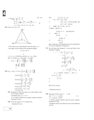 4
204
z − 1
⇒ The vertices are at equal distances from the origin z = 0.
∴The origin is at the centroid of the equilateral triangle.
z1 + z2 + z3 = 0
∴
3
∴ z1 + z2 + z3 = 0 with OA as real axis, z1 = 1, z2 = 1(cos
120° + i sin 120° ), z3 = 1(cos 120° − i sin 120° )
135. Statement I is false, since there is no order relation in the
set of complex numbers.
Cancellation laws, a + c > b + c
⇒ a > b does not hold true in complex numbers, therefore
Statement II is true.
136. Given that, arg (z) = 0 ⇒ z is purely real.
∴ Statement II is true.
⇒ arg(z1) − arg (z2 ) = 0
z1 = 0 ⇒ z1 is purely real.
⇒ arg
z2 z2
z1 = 0
⇒ Im
z2
Hence, Statement I and Statement II are true and Statement
II is correct explanation of Statement I.
137. We will show that Statement I is true and follows from
Statement II. Indeed
⇒
⇒
But as z > 0, we have
⇒ Maximum value of
138. Statement I is false, since z = 2 > 4b
and z is a positive z = c
⇒ z = c (cos θ + i sin θ)
⇒ Infinite complex numbers satisfy the given equation.
Statement II is true.
A quadratic can have more than two roots, if all coefficients
are zero.
= + −
∴ −
− =
⇒ +
= − −θ
θ
= −
+
⇒ θ θ =
− ⇒θ θ =
−
= + − ≤
−
⇒
−
= −
π π
∴
−
−
= ⋅
±
+
±
= −
π π
∴ −
− = − =−
−
133. =
=
O
1 1
Bz
( )
2 Cz
( )
3
Az
( )
1
 