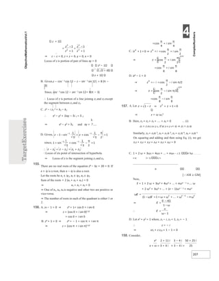 4
207
z + 1
⇒ z − z = 0, z + z = 0, y = 0, x = 0
Locus of z is portion of pair of lines xy = 0
z2 − 1

2 > 0
z + 1
B. Given,z − cos− 1 cos 12 − z − sin− 1 sin 12| = 8 (π −
3)
Since, cos− 1 cos 12 − sin− 1 sin 12= 8(π − 3)
∴ Locus of z is portion of a line joining z1 and z2 except
the segment between z1 and z2.
C. z2 − i z1
2 = k2 − k1
∴ x2 − y2 + 2ixy − λi 1 = λ 2
⇒ x2 − y2 = λ2 and xy =
∴Locus of zis point of intersection of hyperbola.
⇒ Locus of z is the segment joining z1 and z2.
155.
There are no real roots of the equation z6 − 6z + 20 = 0. If
x + iy is a root, then x − iy is also a root.
Let the roots be x1 ± iy1, x2 ± iy2, x3 ± iy3
Sum of the roots = 2 (x1 + x2 + x3 ) = 0
⇒ x1 + x2 + x3 = 0
⇒ One of x1, x2, x3 is negative and other two are positive or
vice-versa.
⇒ The number of roots in each of the quadrant is either 1 or
2.
156. A. z4 − 1 = 0 ⇒ z4 = 1= cos 0 + i sin 0
⇒ z = (cos 0 + i sin 0)1 4/
= cos 0 + i sin 0
B. z4 + 1 = 0 ⇒ z4 = − 1 = cos π + i sin π
⇒ z = (cos π + i sin π)1 4/
8 8
D. iz4 − 1 = 0
⇒ z = ω ω,2
B. Here, z1 + z2 + z3 + .... + z6 = 0 ... (i)
z2 = z e1( i2π )/ n, if e( 2i π )/ n= α ⇒ z2 = z1 α
Similarly, z3 = z1α 2, z4 = z2 α 3, z5 = z2 α 4, z6 = z1α 5
On squaring and adding and then using Eq. (i), we get
z12 + z22 + z32 + z42 + z52 + z62 = 0
C. 1 + 2 ω + 3ω2 + 4ω3 + ... + nωn − 1 n !ω
n n( 2+ 1) 1/ n
n
[AM ≥ GM]
Now,
E = 1 + 2 ω + 3ω2 + 4ω3 + ... + nωn − 1 +.... ω
+ 2 ω2
+ 3ω3 + ... + (n − 1)ωn − 1 + nωn
D. Let x2 + y2 = 1 where, z1 − i, z2 = 1, z3 = − 1
∴ z = − i
⇒ zz1 + z z23 = 1 − 1 = 0
158. Consider,
x3 2 + 11 i 3 − 4 i 50 + 25 i
x = x2 = 3 + 4 i × 3 − 4 i = 25
=
−
+
=
−
+
=
π π
+
+ = ⇒ +
= =
π
π
⇒ +
=
π π
+
=
π π
⇒ −
=
=−
π
π/
⇒ −
=
π
π/
=
π
π
−
157. −
= ⇒ =
+
+
ω
ω) ω ω ω
=
+ +
− = + +
−
− ω
⇒ =
−
−ω
∴ =
ω−
− − −
+ + =
−
− π
+
1
− =
+
− − π
∴ + +
=
−
−
 