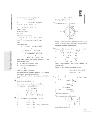 4
211
On rearranging the terms, we get z z| |2 −
z| |z 2 = z2 − z2
⇒ | z|2 (z − z) = (z − z)(z + z)
⇒ | |z 2 (z − z) − (z − z)(z + z) = 0
⇒ (z − z)(| z|2 − (z+ z)) = 0
Either (z − z) = 0
or[| z|2 − (z+ z)] = 0
Now, z = z
⇒ Locus of z is real axis and
(| z|2 − (z + z)) = 0 ⇒ zz − (z + z) = 0
Locus of z is a circle passing through the origin.
Aliter
Put z = x + iy, then
z2 (x + iy)2 (x2 − y2 ) + i(2 xy)
= =
z − 1 (x + iy) − 1 (x − 1) + iy
2 2
(x − y ) + i(2 xy) (x − 1) − iy
= ×
(x − 1) + iy (x − 1) − iy z2
Since, (z ≠ 1) is purely real, hence its imaginary z − 1 part
should be equal to zero.
⇒ (x2 − y2 )(− y) + (2 xy)(x − 1) = 0
⇒ y (x2 − y2 + 2 x − 2 x2 ) = 0 ⇒ y x(
2 + y2 − 2 x) = 0
Either y = 0 or x2 + y2 − 2 x = 0
Now, y = 0, locus of z is real axis, and x2 + y2 − 2 x = 0, locus
of z is a circle passing through the origin.
Locus of z is either real axis or a circle passing through the
origin.
15.
Let z = x + iy, given Re (z) = 1
∴ x = 1⇒ z = 1 + iy
Since, complex roots are conjugate of each other.
∴z = 1 + iy and 1 − iy are two roots of
z2 + α z + β = 0
Product of roots = β
⇒ (1 + iy)(1 − iy) = β
∴ β = 1 + y2 ≥ 1 ⇒ β ∈(1, ∞)
16.
(1 + ω)7 = A + Bω, we know 1 + ω + ω2 = 0
∴ 1 + ω = − ω2
⇒ (− ω2 7)= A + Bω
⇒ − ω14 = A + Bω [ω14 = ω12 ⋅ω2 = ω2 ]
⇒ − ω2 = A + Bω
⇒ 1 + ω = A + Bω
On comparing A = 1, B = 1
17.
We have,| z − 1| =| z + 1| =| z − i|
Clearly, z is the circumcentre of the triangle formed by the
vertices (1, 0), (0, 1) and (− 1, 0), which is unique. Hence,
the number of complex number z is one.
18.
Since, α and β are roots of the equation
x2 − x + 1 = 0.
⇒ α + β = 1, αβ = 1 ⇒ x =
1 + 3i 1 −
⇒ x =or
2
⇒ x = − ω or
Thus, α = − ω2, then β = − ω or α = − ω , then β = − ω2
[where,ω3 = 1]
Hence, α 2009 + β2009 = −(ω)2009 + (− ω2 2009)
= − [(ω3 669)⋅ω2 + (ω3 1337)⋅ω]
= − [ω2 + ω] = − −(1) = 1
19.
| z| z − 4 +
z
⇒
⇒
⇒ | z|2
⇒
∴Maximum value of| z| is
Ø
For minimum value of |z|, we take
4 4
4 4 z −
− z −
z z
z z
from which we get | |z ≥5 − 1
O
(0, 1)
(–1, 0) (1, 0)
z i
+
±
≤ +
−
≤ +
≤
−
−
≤ +
+
 