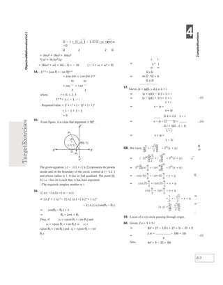4
217
− 1 + 3 i 2 − 1 − 3 i ω =and ω
2 2
= 16ω8 + 16ω4 = 16(ω3
2) ω2 + 16 (ω3 )ω
= 16(ω2 + ω) = 16(− 1) = − 16
54.11/ 4 = (cos θ + i sin θ)1/ 4
[1 + ω + ω2 = 0]
= (cos 2πr + i sin 2πr )1 4/
πr πr
= cos + i sin
2 2
where, r = 0, 1, 2, 3
∴ 11/ 4 = 1, i, − 1, − i
∴Required value = 12 + i 2 + (− 1)2 + (− i )2
= 1 − 1 + 1 − 1
= 0
55.
From figure, it is clear that argument ≥ 90°.
The given equation | z − −( 1 + i ) ≤ 1|represents the points
inside and on the boundary of the circle, centred at (− 1 1, )
and whose radius is 1. It lies in 2nd quadrant. The point (0,
1), i.e. i lies on it such that, it has least argument.
∴The required complex number is i.
56.
(| z1| −| z2|)2 =| z1 − z2|2
⇒ | z1|2 + | z2|2 − 2| z1|| z2| =| z1|2 + | z2|2
− 2| z1|| z2|cos(θ1 − θ2 )
⇒ cos(θ1 − θ2 ) = 1
⇒ θ1 = 2nπ + θ2
Thus, if z1 = r1(cos θ1 + i sin θ1) and
z2 = r2(cos θ1 + i sin θ2 ) ⇒ z1 =
r1(cos θ2 + i sin θ2 ) and z2 = r2(cos θ2 + i sin
θ2 )
z r
⇒ 1 = 1
z2 r2
z
⇒ Im 1 = 0
z2
57.
Gievn, (x + iy)(1 − 2i ) = 1 + i
⇒ (x + iy)(1 − 2i ) = 1 + i
⇒ (x − iy)(1 + 2i ) = 1 + i
1 + i
⇒ x − iy =
...(i)
1 + 2i
1 + i 1 − i
⇒ x − iy ...(ii)
i + 2i 1 − 2i
1 − i
⇒ x + iy =
1 − 2i
50
⇒
⇒
∴
59. Locus of z is a circle passing through origin.
60. Given, 2 x = 3 + 5 i
⇒ 8x3 = 27 − 125 i + 27 + 5i − 25 × 9
⇒
2 x3 = − 198 + 10i
4
...(i)
Also, 4x2 = 9 − 25 + 30i
P1
P(0, 1)
X
Y
X'
Y'
Q
G
(–1,1)
P1
 