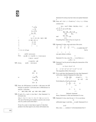 3
102
∴
S9 = [2 + (9 − 1)d ] = 369
⇒ 2 + 8d = 41 × 2
⇒ d = 10
⇒ r 8 = 81
⇒ r 8
⇒
∴6 = 9 × 3 = 27 and
121. Given, sin β = sin α cos α
4
or 2 cos2
π
+ α
4
122. Since, ais AM between 1st and (2n + 1)th terms, bis GM
between 1st and (2n + 1) th terms and c is HM between 1st
and (2n + 1) th terms.
⇒ AM ≥ GM ≥ HM and AM × HM = (GM)2
123. If each of x, y and z is less than 1, then Statement I is
obviously true.
Also,1 − 2 x + 1 − 2 y + 1 − 2 z = 3 − 2(x + y + z ) = 1,
The sum of the three given numbers is positive also at must
one of x, y and z can be more than 1.
If one of x, y and z is more than or equal to , then their
product is less than equal to zero, hence still remains true.
Statement II is always true but it does not explain Statement
I.
124. Since, ax2 + bx + c = 0 and a x1
2 + b x1 + c1 = 0 have
common root.
(a c1 − ac1)2 = 4(ab1 − ba1) (bc1 − b c1) …(i)
a c11
On putting these values in Eq. (i), we get c a1
1 = b12
125. Statement I is false, since each term of the series
+++
+ is smaller than 10−5
but its
6 6 6 6
sum upto infinity is infinity.
n
Statement II is true, since lim is not finite as n→
∞ 105 n → ∞
126. Statement I can be proved by taking the intersection of the
inequalities.
a > 0, ar > 0, ar 2 > 0
at a + ar > ar 2, ar + ar 2 > a, ar 2 + a > ar
The inequalities follow from reason.
127. If we could show that Statement II is true, then Statement I
will be false. Indeed if Statement II is false, then
2 − 3 = (p − q d) ...(i) and 3 − 5 =
(q − r d) ...(ii)
On dividing Eq. (i) by Eq. (ii) we get
2 − 3 p
− q
=
3 − 5 q
− r
⇒ Rational =Irrational
Hence, Statement I is false and Statement II is true.
128. Statement I is true, since for any x > 0, we can choose
xn
sufficiently larger n such that is small. Statement II is n
!
(n !)2
false, since contains n ! in the denominator but n !
⇒ sin2 β = sin α cos α
Now, cos 2β = 1 − 2 sin2 β = 1 − 2 sin α cos α
= (sin α − cos α )2
= 2 sin2
−
=
−
=
−
=
=
=
=
=
 