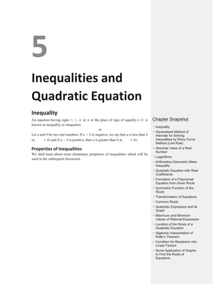 5
Inequalities and
Quadratic Equation
Inequality
An equation having signs >, <, ≥ or ≤ at the place of sign of equality ( )= is
known as inequality or inequation.
or
Let a and b be two real numbers. If a − b is negative, we say that a is less than b
a( < b) and if a − b is positive, then a is greater than b a( > b).
Properties of Inequalities
We shall learn about some elementary properties of inequalities which will be
used in the subsequent discussion.
Chapter Snapshot
●
Inequality
●
Generalised Method of
Intervals for Solving
Inequalities by Wavy Curve
Method (Line Rule)
●
Absolute Value of a Real
Number
● Logarithms
●
Arithmetico-Geometric Mean
Inequality
● Quadratic Equation with Real
Coefficients
●
Formation of a Polynomial
Equation from Given Roots
● Symmetric Function of the
Roots
●
Transformation of Equations
●
Common Roots
●
Quadratic Expression and its
Graph
● Maximum and Minimum
Values of Rational Expression
●
Location of the Roots of a
Quadratic Equation
● Algebraic Interpretation of
Rolle’s Theorem
●
Condition for Resolution into
Linear Factors
● Some Application of Graphs
to Find the Roots of
Equations
 