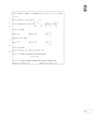 5
221
i.
ii.
iii.
iv.
v.
vi.
vii.
If a > b and b > c, then a > c. Generally, if a1 > a2, a2 > a3,...,an −1 > an , then
a1 > an
If a > b, then a ± c > b ± c, ∀ ∈c R
a b b a
If a > b, then for m > 0, am > bm, > and for m < 0, bm >
am, > m m m m
If a > b > 0, then
(a) a 2
> b2
(b) | |a > | |b (c)
1
<
1
a b
and if a < b < 0 , then
(a) a 2
> b2
(b) | |a > | |b (c)
1
>
1
a b
If a < 0 < b, then
(a) a 2
> b2
, if | |a > | |b (b) a 2
< b2
, if | |a < | |b
If a < x < b and a, b are positive real numbers, then
a 2 < x2 < b2
If a < x < b and a is negative number and b is positive number, then
(a) 0 ≤ x2
< b2
, if | |b > | |a (b) 0 ≤ x2
≤ a 2
, if |a | > | |b
 