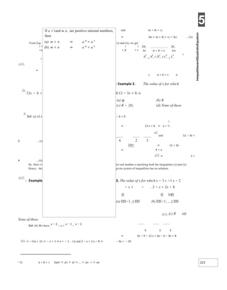 5
223
and a2 < b2 < c2
⇒ 3a2 < a2 + b2 + c2 < 3c2 …(ii)
From Eqs. (i) and (ii), we get
2 2 2 2
+ b + c
2 a
<
<
viii.
⇒
c a + b + c a
X Example 2. The value of x for which
ix.12x − 6 < 0,12 − 3x < 0, is
(a) φ (b) R
(c) R − {0} (d) None of these
x.Sol. (a) 12 x − 6 < 0
⇒ 12 x < 6 ⇒ x <
xi.and 12 − 3x <
0 …(i)
⇒ 12 < 3x
⇒ 4 < x
xii.⇒ x >
4 …(ii)
no real number x satisfying both the inequalities (i) and (ii).
So, there is
Hence, the given system of inequalities has no solution.
xiii.X Example 3. The value of x for which x − 3 x −1 x − 2
− x < − , 2 − x > 2x − 8
10
(a) 1, 3 (b) 1, 3
xiv.(c) R (d)
None of these
Sol. (b) We have,
x − 3
− x <
x − 1
−
x − 2
4 2 3
⇒ 3x − 9 − 12 x < 6x − 6 − 4x + 8
xv.⇒ −11x < 11 ⇒ − x < 1 ⇒ x > − 1 …(i) and 2 − x > 2 x − 8 ⇒ −3x > − 10
3 3c a + b + c 3aa1 < a2 < a3 << an −1 < an
If a >1and m n, are positive rational numbers,
then
(a) m > n ⇒ a m
> a n
(b) m < n ⇒ a m
< a n
+ +
<
+ +
<
4 2 3
10
 