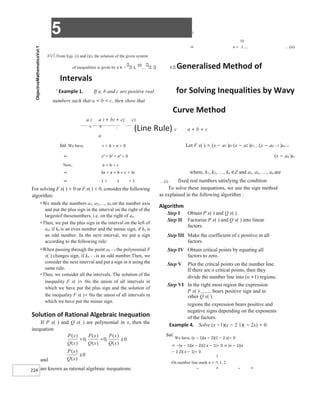 5 X
224
⇒ x < …(ii)
xvi.From Eqs. (i) and (ii), the solution of the given system
of inequalities is given by x ∈ − 1,
10
. 3 Generalised Method of
Intervals
X
Example 1. If a, b and c are positive real for Solving Inequalities by Wavy
numbers such that a < b < c, then show that
Curve Method
a 2 a 2 + b2 + c2 c2
< < .
(Line Rule) c a + b + c
a
Sol. We have, c > b > a > 0 Let F x( ) = (x − a1 )k1 (x − a2 )k2(x − an −1 )kn−1
⇒ c2 > b2 > a2 > 0 (x − an )kn
Now, a < b < c
⇒ 3a < a + b + c < 3c where, k1, k2, …, kn ∈Z and a1, a2, …, an are
⇒ 1 < 1 < 1 …(i) fixed real numbers satisfying the condition
For solving F x( ) > 0 or F x( ) < 0, consider the following
algorithm:
■
We mark the numbers a1, a2,…, an on the number axis
and put the plus sign in the interval on the right of the
largestof thesenumbers, i.e. on the right of an.
■
Then, we put the plus sign in the interval on the left of
an, if kn is an even number and the minus sign, if kn is
an odd number. In the next interval, we put a sign
according to the following rule:
■
When passing through the point an − 1 the polynomial F
x( ) changes sign, if kn − 1 is an odd number.Then, we
consider the next interval and put a sign in it using the
same rule.
■
Thus, we consider all the intervals. The solution of the
inequality F x( )> 0is the union of all intervals in
which we have put the plus sign and the solution of
the inequality F x( )< 0is the union of all intervals in
which we have put the minus sign.
Solution of Rational Algebraic Inequation
If P x( ) and Q x( ) are polynomial in x, then the
inequation
and
are known as rational algebraic inequations.
To solve these inequations, we use the sign method
as explained in the following algorithm :
Algorithm
Step I Obtain P x( ) and Q x( ).
Step II Factorise P x( ) and Q x( ) into linear
factors.
Step III Make the coefficient of x positive in all
factors.
Step IV Obtain critical points by equating all
factors to zero.
Step V Plot the critical points on the number line.
If there are n critical points, then they
divide the number line into (n +1) regions.
Step VI In the right most region the expression
P x( ) bears positive sign and in
other Q x( )
regions the expression bears positive and
negative signs depending on the exponents
of the factors.
Example 4. Solve (x −1)(x − 2 1)( − 2x) > 0.
Sol.
We have, (x − 1)(x − 2)(1 − 2 x)> 0
⇒ −(x − 1)(x − 2)(2 x − 1)> 0 ⇒ (x − 1)(x
− 2 2)( x − 1)< 0
On number line mark x = , 1, 2
– + – +
 
