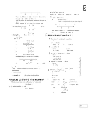 5
225
1/2 1 2
When x > 2, all factors (x − 1), (2 x − 1) and (x − 2) are positive.
Hence, (x − 1)(x − 2)(2 x − 1)> 0 for x > 2.
Now, put positive and negative sign alternatively as shown in
figure.
Hence, solution set ofor
(x − 1)(x − 2)(2 x − 1)< 0 is ,
∪ (1 2, ).
2
X Example 5. Solve .
Sol.
⇒
⇒
⇒
⇒
⇒ (7 x − 12)(3x − 5)≤ 0
Sign scheme of (7 x − 12) (3x − 5) is as follows :
+ – +
⇒ 3 7
Ø
x = is not included in the solutions as at x =
denominator
becomes zero.
X Example 6. The value of x for which
(x − 2) (3
x − 3) < 0, is
(a) (2, 3) (b) [2, 3)
Sol.
(a) (x − 2)3 (x − 3)< 0
⇒ (x − 2)(x − 3)< 0
(c) (0, 3) (d) (2, 3]
[as (x − 2)2 is positive for all real values of x ≠ 2]
–∞ + – + ∞
2 3
Here, interval is open as x = 2, 3 do not satisfy inequality.
i.e. 2 < x < 3 or x ∈(2, 3)
Work Book Exercise 5.1
1 The value of x satisfying the inequalities
1
x + ≥ 2 hold x
(0, ∞) R φ [0, ∞) x2
2 ≥ 0 x − 1
(1, ∞) [1, ∞)
{0} ∪ (1, ∞) None of these
3 (x − 2) (4 x − 3) (3 x − 4) (2 1 − x) ≤ 0
(1, 3)
(− ∞, 1) ∪ (3, ∞)
(−∞, 1] ∪ [3, ∞)
None of the above
4 If c < d, x2 + (c + d x) + cd < 0
(−d, − c]
(−d, − c) R φ
2 1, 2
R
φ
1, 2
2
Absolute Value of a Real Number
The absolute value of a real number ‘x’ is denoted
x, if x ≥ 0
by | |x and defined by | |x
x, if x < 0
Ø
● (i) |x| is also defined as
(ii) If x is positive, then
(iii) If x is negative, then
e.g.
or
x ∈
5/3 12/7
=
=−
= −
=
=
=±
 
