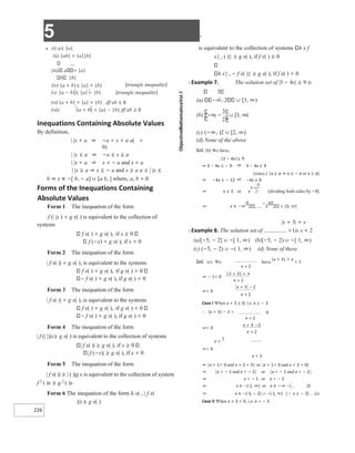 5 X
226
( )
b ∞
− − ∪ ∞
[ )
, ,
3
2
3
● (i) a≤ |a|
(ii) |ab| = |a||b|
(iii) a = |a|
b |b|
(iv) |a + b|≤ |a| + |b| [triangle inequality]
(v) |a − b|≥ |a| − |b| [triangle inequality]
(vi)|a + b| = |a| + |b| , iff ab ≥ 0
(vii) |a + b| = |a| − |b|,iff ab ≤ 0
Inequations Containing Absolute Values
By definition,
| |x < a ⇒ −a < x < a a( >
0)
| |x ≤ a ⇒ −a ≤ x ≤ a
| |x > a ⇒ x < − a and x > a
| |x ≥ a ⇒ x ≤ − a and x ≥ a a ≤ | |x ≤
b ⇒ x ∈ −[ b, − a] ∪ [a b, ] where, a, b > 0
Forms of the Inequations Containing
Absolute Values
Form 1 The inequation of the form
f (| |x ) < g x( ) is equivalent to the collection of
systems
f x( ) < g x( ), if x ≥ 0
f (−x) < g x( ), if x < 0
Form 2 The inequation of the form
| f x( )| < g x( ), is equivalent to the systems
f x( ) < g x( ), if g x( ) > 0
f x( ) < g x( ), if g x( ) > 0
Form 3 The inequation of the form
| f x( )| > g x( ), is equivalent to the systems
f x( ) > g x( ), if g x( ) < 0
f x( ) > g x( ), if g x( ) < 0
Form 4 The inequation of the form
| f (| |)|x≥ g x( ) is equivalent to the collection of systems
| f x( )| ≥ g x( ), if x ≥ 0
| f (−x)| ≥ g x( ), if x < 0
Form 5 The inequation of the form
| f x( )| ≥ | ( )|g x is equivalent to the collection of system
f 2
( )x ≥ g 2
( )x
Form 6 The inequation of the form h x( , | f x(
)|) ≥ g x( )
is equivalent to the collection of systems h x f
x{ , ( )} ≥ g x( ), if f x( ) ≥ 0
h x{ , − f x( )} ≥ g x( ), if f x( ) < 0
X Example 7. The solution set of |3 − 4x| ≥ 9 is
3
(a) , 2 ∪ [3, ∞)
(c) (−∞, )2 ∪ [2, ∞)
(d) None of the above
Sol. (b) We have,
|3 − 4x|≥ 9
⇒ 3 − 4x ≤ − 9 or 3 − 4x ≥ 9
[since,| |x ≥ a ⇒ x ≤ − a or x ≥ a]
⇒ −4x ≤ − 12 or −4x ≥ 6
⇒ x ≥ 3 or x [dividing both sides by −4]
⇒ x ∈ −∞ ,
−
2
3
∪ [3, ∞)
|x + 3| + x
X Example 8. The solution set of >1is x + 2
(a)[−5, − 2] ∪ −[ 1, ∞) (b)[−5, − 2) ∪ −[ 1, ∞)
(c) (−5, − 2) ∪ −( 1, ∞) (d) None of these
have,
|x + 3| + x
> 1
Sol. (c) We
⇒ − 1> 0
⇒> 0
Case I When x + 3 ≥ 0, i.e. x ≥ − 3
0
∴ |x + 3| − 2 >
⇒> 0
x +
1
⇒> 0
x + 2
⇒ {x + 1> 0 and x + 2 > 0} or {x + 1< 0 and x + 2 < 0}
⇒ {x > − 1 and x > − 2} or {x < − 1 and x < − 2}
⇒ x > − 1 or x < − 2
⇒ x ∈ −( 1, ∞) or x ∈ −∞ −( , 2)
⇒ x ∈ −( 3, − 2) ∪ −( 1, ∞) [x ≥ − 3] …(i)
Case II When x + 3 < 0, i.e. x < − 3
x +
x x
x
+ +
+
x
x
+ −
+
x +
x
x
+ −
+
 
