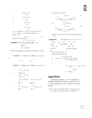 5
227
∴ |x + 3| − 2 > 0
x + 2
⇒ − x − 3 − 2 > 0
x + 2
⇒ −(x + 5) > 0
x + 2
⇒ (x + 5) < 0
x + 2
⇒ {x + 5 < 0 and x + 2 > 0} or {x + 5 > 0 and x + 2 < 0}
⇒ (x < − 5 and x > − 2), which is not possible or {x > −
5 and x < − 2}
⇒ x ∈ −( 5, − 2) …(ii)
From Eqs. (i) and (ii), we get
x ∈ −( 5, − 2) ∪ −( 1, ∞)
Example 9. Solve the inequation 1 − | |x
1.
1 + | |x 2
Sol. The given inequation is equivalent to the collection of systems.
⇒ 1 − 1 +x x 21, if x ≥ 0 |1 +1 x| ≥ 21, if x ≥
0
⇒
1 + 1 −x x 21, if x < 0 |1 −1 x| ≥ 21, if x < 0
1
≥
1
, if x ≥ 0
⇒ 1+1 x 21
≥ , if x < 0
1− x 2
1 − x ≥ 0, if x ≥ 0 x − 1 ≤ 0, if x ≥ 0
⇒ 1 + x ⇒ x + 1
1 + x
≥ 0, if x < 0
x + 1
≤ 0, if x < 0
1 − x x − 1
From Eqs. (i) and (ii), the solution of the given equation is x ∈
−[ 1, 1].
X Example 10. The value of x, |x + 3| > |2x −1| is
−2 2
(a) , 4 (b) ,
3 3
(c) (0, 1) (d) None of these
Sol.
(a) Given,|x + 3|>|2 x − 1|
On squaring both sides, we get
|x + 3|2 >|2 x − 1|2
⇒ {(x + 3) − (2 x − 1)} {(x + 3) + (2 x − 1)} > 0
⇒ {(− x + 4)(3x + 2)} > 0
– + –
⇒
3
Logarithms
Let there be a number a > 0, ≠1. A number p is
called the logarithm of a number x to the base a, if a p
= x and is written as p = log a x. Obviously x must be
positive.
Ø ● If x < 0, loga x is imaginary and if x = 0, loga x does not
exist . ● loga x exists if and only if x, a> 0 and a ≠ 1 .
x
x
x
−
+
≤ ≥
≤ ≤
x
x
x
x
+
−
≤ <
∴ <
≤
− x
–1
+
+
1
–
–1
+
+
1
–
x ∈
−
–2/3 4
 