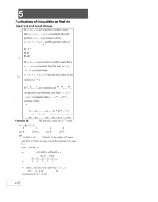 5 X
234
Applications of Inequalities to Find the
Greatest and Least Values
i.
ii.
iii.
X
Example 18. The greatest value of x y2 3 when
3x + 4y = 5, is
(a) (b) (c) (d)
Sol.
(b) Let P = x y2 3. Clearly, P is the product of 5 factors
such that two of them are equal to x and the remaining 3 are equal
to y.
Now, 3x + 4y = 5
⇒ 2 3x + 3 4y = 5
2 3
⇒
5
⇒ 16 x y23 5 ⇒ x y2 3 ≤ 3
3 5 16
or maximum of x y2 3 = 3 16/
If x1, x2,, xn are n positive variables such
that x1 + x2 ++ xn = c(constant), then the
product x x1 2 xn is greatest when c
x1 = x2 == xn = and the greatest value is
n
c n
.
n
If x1, x2,, xn are positive variables such that x
x1 2 xn = c(constant), then the sum x1 + x2
++ xn is least when
x1 = x2 == xn = c1/n
and the least value of the
sum is n c( 1/n
).
If
x
1,
x
2,,
x
n are variables and
m
1,
m
2,,
m
n
are positive real numbers such that x1 + x2 +…
+ xn = c(constant), then x1
1
⋅ x2
m2
… xn
mn
is
greatest, when
m
x1 x2 xn x1 + x2 +… + xn
= =… = =
m1 m2 mn m1 + m2 +… + mn
 