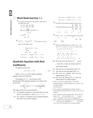 5
235
+ <
λ λ
Work Book Exercise 5.3
1 If a, b and c are all positive real numbers, which one of
the following is true?
(b + c)(c + a)(a + b) ≥ 8abc
(b + c)(c + a)(a + b) < 8abc
ea + b + + f + gc < 9
(a + b)
1
a b
2 If
a
1,
a
2, ,
a
n and
b
1,
b
2, ,
b
n are any two sets of
positive real numbers, then
a12 + a22 +... + an2
2
b1 b2 bn
≤ (a14 + a24 + + an4 )(b1−2 + b2−2 + + bn−2)
≥ (a14 + a24 + + an4 )(b1−2 + b2−2 + + bn−2)
< (a14 + a24 + + an4 )(b1−2 + b2−2 + + bn−2)
> (a14 + a24 + + an4 )(b1−2 + b2−2 + + bn−2)
3 If a and b are two positive quantities whose sum is
1 1
λ, then the minimum value of 1 + 1 + is
a b
λ − λ − 1 + 1 +
4 If a x2 4 + b y2 4 = c 6, then the greatest value of xy is
c3 c3 c3 c3
2ab 4ab
5 Which of the following is true, where a, b, c > 0?
2(a3 + b3 + c3) ≥ bc b( + c) + ca c( + a) + ab a( + b) a3 +
b3
+ c3
(a + b + c) (⋅ a2
+ b2
+ c2
)
11
Quadratic Equation with Real
Coefficients
An equation of the form
ax2
+ bx + c = 0 …(i) Ø
where, a ≠ 0, a, b, c∈R is called a quadratic
equation with real coefficients.
The quantity D = b2
− 4acis known as the
discriminant of the quadratic equation in (i) whose roots
are given by
−b + b2
− 4ac −b − b2
− 4ac α =and β =
2a 2a
The nature of the roots is as given below:
(i) If a quadratic equation in x has more than two roots,
then it is an identity in x that is a = b = c = 0.
(ii) If a =1and b, c∈I and the roots are rational numbers,
then these roots must be integers.
X
(iii) The roots are of the form p ± q p q(
, ∈Q), iff a, b and care rational and D is
not a perfect square.
(iv) The roots are real and distinct, iff D > 0.
(v) The roots are real and equal, iff D = 0.
(vi) The roots are complex with non-zero
imaginarypart, iff D < 0.
(vii) The roots are rational, iff a, b and care
rational and D is a perfect square.
● If α is a root of the equation f( )x = 0, then the
polynomial f( )xis exactly divisible by (x −α) or (x −α)
is a factor of f( )x
and conversely.
● Every equation of nth degree (n≥ 1) has exactly n
roots and if the equation has more than n roots, it is an
identity.
● If the coefficients of the equation f( )x = 0 are all real
and α + βi is its root, then α − βi is also a
root, i.e. imaginary roots occur in conjugate pairs.
● If the coefficients in the equation are all rational and α
+ β is one of its roots, then α − β is also a
root, where α, β ∈Q and β is not a perfect square.
>
+
+
+
+
+
+
< +
+
+
+
+
+
< + +
 