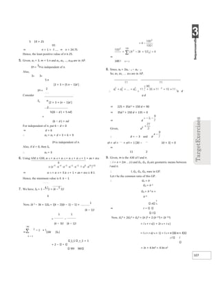 3
107
5 19 × 25
⇒ n > 1 + ⇒ n > 24.75
Hence, the least positive value of n is 25.
5. Given, a1 = 3, m = 5 n and a1, a2, ..., a100 are in AP.
Sm =
S5n is independent of n.
Also,
Sn Sn
5 n
[2 × 3 + (5 n − 1)d ]
Sm =
2
Consider
Sn n
[2 × 3 + (n − 1)d ]
2
5{(6 − d ) + 5 nd}
=
(6 − d ) + nd
For independent of n, put 6 − d = 0
⇒ d = 6
∴ a2 = a1 + d = 3 + 6 = 9
Sm is independent of n.
Also, if d = 0, then Sn
∴ a2 = 3
6. Using AM ≥ GM, a−5 + a−4 + a−3 + a−3 + a−3 + 1 + a8 + a10
⇒ a−5 + a−4 + 3 a−3 + 1 + a8 + a10 ≥ 8 1⋅
Hence, the minimum value is 8. k − 1
7. We have, Sk = 1 −
k !
1 = (k −
1
1)!
k
Now, (k 2 − 3k + 1)Sk = {(k − 2)(k − 1) − 1} ×
1
(k − 1)!
1 1
= −
(k − 3)! (k − 1)!
⇒ |(kk )Sk|
k = 1
1 1 = 1 + 1
+ 2 −
99! 98!
⇒
100 ! k = 1
8. Since, ak = 2ak − 1 − ak − 2
So, a1, a2, a11 are in AP.
a d
a d
⇒ 225 + 35d 2 + 150 d = 90
⇒ 35d 2 + 150 d + 135 = 0
⇒ d
Given, a
∴ d = − 3 and d
a1 + a2 + + a11 = 1 [30 − 10 × 3] = 0
⇒
11 2
9. Given, m is the AM of l and n.
∴ l + n = 2m …(i) and G1, G2, G3 are geometric means between
l and n.
∴ l, G1, G2, G3, nare in GP.
Let r be the common ratio of this GP.
∴ G1 = lr
G2 = lr 2
G3 = lr 3 n =
lr 4
n
⇒ r
l
Now, G1
4 + 2G2
4 + G3
4 = (lr )4 + 2 (lr 2 4)+ (lr 3 4)
= l 4 × r 4(1 + 2r 4 + r 8 )
= l 4 × r 4(r 4 + 1) = l 4 × n n + l
2 l l
= ln × 4 lm2 = 4 lm n2
 
