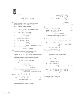 3
110
Statement I that
n
Sn = ∑ {k 3 − (k − 1) }3 = n3
k = 1
17.
Let the time taken to save ` 11040 be (n + 3) months.
For first 3 months, he save `s 200 each month.
In (n + 3) months, his total savings is
n
3 × 200 + [ (2 240) + (n − 1) × 40] = 11040
2
⇒ 600 + 20n n(+ 11) = 11040
⇒ 20n n(+ 11) = 10440
⇒ n n(+ 11) = 522
⇒ n2 + 11n − 522 = 0
⇒ n2 + 29n − 18n − 522 = 0
⇒ n n(+ 29) − 18(n + 29) = 0
⇒ n = 18
or n = − 29
∴ n = 18 [neglecting n = − 29 ]
Hence, total time = n + 3
= 18 + 3 = 21months
18.
Number of notes that the person counts in 10 min
= 10 × 150 = 1500
We have, a10, a11, a12, ... are in AP with common difference
− 2.
Let n be the time taken to count remaining 3000 notes,
then n
[2 × 148 + (n − 1) × −(2)] = 3000
2
⇒ n2 − 149 n + 3000 = 0
⇒ (n − 24)(n − 125) = 0
⇒ n = 24,125
Hence, total time taken by the person to count all notes
19. Let S
⇒ S ...(i)
S − 1 2 6 10 14 ⇒ = 2 + 3 + 4 + 5
+ 
3 3 3 3 3
On subtracting Eq. (ii) from Eq. (i), we get
...(ii)
S = 2
⇒
+
20.
Since, a + ar = a (1 + r ) = 12
…(i)
and ar 2 + ar 3 = ar 2 (1 + r ) = 48 …(ii)
From Eqs. (i) and (ii), we get
r 2 = 4 ⇒ r = − 2
On putting the value of r in Eq. (i), we get a = −
12
21. Since, each term is equal to the sum of the next two terms.
∴ ar n − 1 = ar n + ar n + 1 ⇒ 1 = r + r 2
⇒ r 2 + r − 1 = 0
5 − 1 − 5 − 1 r = 2 r
≠ 2
a1 + a2 + + ap p2
22. Since, a1 + a2 + + aq = q2 p
∴
2q [[22aa11 ++ ((qp−−11))dd]] = qp22
2 (2a1 − d ) + pd = p
⇒
(2a1 − d ) + qd q
⇒ (2a1 − d ) (p − q) = 0
+
5d
2
23. Since, a1, a2, a3, ..., an are in HP.
1 1 1 1
+
+
+
=
− +
⇒ − + +
= + +
−
=
+
=
⇒ =  ≠
=
+
+
=
+
= =
 