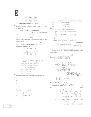 3
116
log a log c log b
∴ + = 2
log x log x log x
⇒ log a + log c = 2 log b ⇒ ac = b2
48.
Let the six numbers in AP be a − 5d a, − 3d a, − d a, + d a,
+ 3d a, + 5d
∴ a − 5d + a − 3d + a − d + a + d + a
+ 3d + a + 5 d = 3[sum = 3]
⇒ 6 a = 3
⇒ a =
Also, T1 = 4T3, where T T1, 3 are respectively first and third
terms of an AP.
⇒ a − 5d = 4 (a − d ) ⇒ d = − 3 a = −
So, the fifth term = a + 3d
1 3 1
9
= + 3 − = − 4
2 2 2
2
49.
Since,log10 2, log10 (2 x − 1) and log10 (2 x + 3) are in AP.
∴
⇒
⇒
⇒
⇒ ⇒
⇒
Now, let 2 x = t
⇒ t 2 − 4t − 5 =
0
⇒ (t − 5) (t + 1) =
0
⇒ t or t = − 1
50.
Sn = 0.2 + 0.22 + 0.222 + ... upto n terms
= 2 [0.1 + 0.11 + 0.111 + ... upto n terms]
2
=[0 9. + 0 99.+0 999. + ... upto n terms]
= [(1− 0 1. ) + {1 − (0 1. ) }2+ {1 − (0 1. ) }3
+...upto n terms]
upto n terms}]
= 2 n − (0 1. ) {11−−(0 10 1. ) }. n = 29 n − 19 (1
− 10−n )
9
2 2
2 3 n
1 1
1 = 1 2 − 2 − ... +
2 −
2 3 n
[1 + {2 + 2 +... + 2}] 1
1 1
= (n− 1) times − 2 + 3 + ... + n
⇒ 2 = 5
[neglecting 2 x = − 1as 2 x is always positive]
⇒ x log2 2 = log2 5
⇒ x = log2 5
+…
+
+
=
⋅
⋅
+
⋅
⋅
⋅
⋅
+
+
= +
+
+
+ +
+
−
= = =
−
52. = + +
+
= + +
+
+
−
 