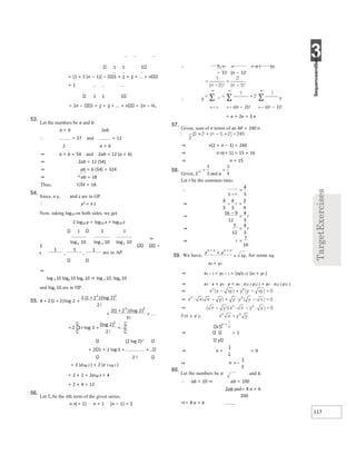 3
117
1 1 1
= [1 + 2 (n − 1)] − 1 + 2 + 3 + ... + n
+ 1
1 1 1
= 2n − 1 + 2 + 3 + ... + n = 2n − Hn
53.
Let the numbers be a and b.
a + b 2ab
∴ = 27 and = 12
2 a + b
⇒ a + b = 54 and 2ab = 12 (a + b)
⇒ 2ab = 12 (54)
⇒ ab = 6 (54) = 324
⇒ ab = 18
Thus, GM = 18.
54.
Since, x y, and z are in GP.
∴ y2 = x z
Now, taking log10 on both sides, we get
2 log10 y = log10 x + log10 z
1 1 1
⇒
2
+
⇒
log x 10 logy 10 logz 10 ⇒ log x 10, logy 10
and logz 10 are in HP.
(2 log 2)2
+ 2 1 + 2 log 2 + +...
2 !
= 2 (elog 2 ) + 2 (e 2 log 2 )
= 2 × 2 + 2elog 4 = 4
+ 2 × 4 = 12
56.
Let Tn be the nth term of the given series.
n n(+ 1) n + 1 (n − 1) + 2
∴ Tn = = = n ! (n
− 1)! (n − 1)!
∴ S T
n = 1 n = 2(n − 2)! n = 1(n − 1)!
= e + 2e = 3 e
57.
Given, sum of n terms of an AP = 240 n
⇒ n(2 + n − 1) = 240
⇒ n n(+ 1) = 15 × 16
⇒ n = 15
58.
Given, S and a
Let r be the common ratio.
a
xn + yn
⇒ xn + 1 + yn + 1 = (xy)1 2/ (xn + yn )
⇒ xn ⋅ x + yn ⋅ y = xn ⋅ x1/ 2 y1/ 2 + yn ⋅ x1/ 2 y1/ 2
⇒ = 1
y
⇒ n + = 0
⇒
60.
Let the numbers be a and b.
∴ ab = 10 ⇒ ab = 100
2ab and= 8 a + b
200
⇒= 8 a + b
55. +
+
+
+
+
+
+
+
= +
+
∴
−
=
⇒ =
−
⇒
−
=
⇒ =
⇒ =
59.
x + +
+
=
x
=−
 