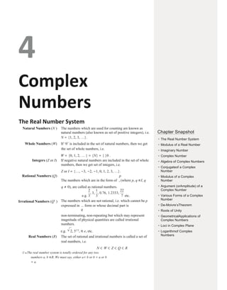 4
Complex
Numbers
The Real Number System
Natural Numbers (N ) The numbers which are used for counting are known as
natural numbers (also known as set of positive integers), i.e.
N = {1, 2, 3, …}.
Whole Numbers (W) If ‘0’ is included in the set of natural numbers, then we get
the set of whole numbers, i.e.
W = {0, 1, 2, … } = {N} + { }0 .
Integers (Z or I) If negative natural numbers are included in the set of whole
numbers, then we get set of integers, i.e.
Z or I = {…, −3, −2, −1, 0, 1, 2, 3, …}.
Rational Numbers (Q) p
The numbers which are in the form of , (where p, q ∈I, q
q ≠ 0), are called as rational numbers.
e.g. etc.
Irrational Numbers (Q′ ) The numbers which are not rational, i.e. which cannot be p
expressed in form or whose decimal part is
q
non-terminating, non-repeating but which may represent
magnitude of physical quantities are called irrational
numbers.
e.g. 2, 51/3
, π e, etc.
Real Numbers (R) The set of rational and irrational numbers is called a set of
real numbers, i.e.
N ⊂ W ⊂ Z ⊂ Q ⊂ R
Ø ● The real number system is totally ordered for any two
numbers a, b ∈R. We must say, either a< b or b < a or b
= a.
Chapter Snapshot
●
The Real Number System
●
Modulus of a Real Number
●
Imaginary Number
●
Complex Number
●
Algebra of Complex Numbers
●
Conjugateof a Complex
Number
●
Modulus of a Complex
Number
●
Argument (orAmplitude) of a
Complex Number
●
Various Forms of a Complex
Number
●
De-Moivre’sTheorem
●
Roots of Unity
●
GeometricalApplications of
Complex Numbers
●
Loci in Complex Plane
●
Logarithmof Complex
Numbers
 