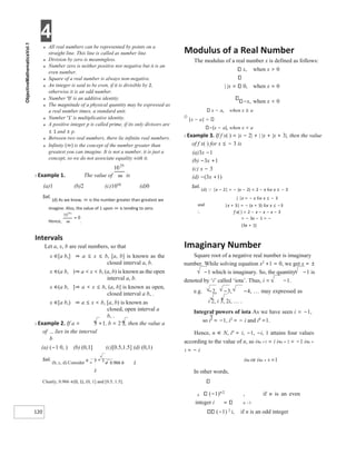 4
120
● All real numbers can be represented by points on a
straight line. This line is called as number line.
● Division by zero is meaningless.
● Number zero is neither positive nor negative but it is an
even number.
● Square of a real number is always non-negative.
● An integer is said to be even, if it is divisible by 2,
otherwise it is an odd number.
● Number ‘0’ is an additive identity.
● The magnitude of a physical quantity may be expressed as
a real number times, a standard unit.
● Number ‘1’ is multiplicative identity.
● A positive integer p is called prime, if its only divisors are
± 1 and ± p.
● Between two real numbers, there lie infinite real numbers.
● Infinity (∞) is the concept of the number greater than
greatest you can imagine. It is not a number, it is just a
concept, so we do not associate equality with it.
X Example 1. The value of is
(a)1 (b)2 (c)1050 (d)0
Sol.
(d) As we know, ∞ is the number greater than greatest we
imagine. Also, the value of 1 upon ∞ is tending to zero.
Hence, .
Intervals
Let a, x, b are real numbers, so that
x ∈[a b,] ⇒ a ≤ x ≤ b, [a, b] is known as the
closed interval a, b.
x ∈(a b, )⇒ a < x < b, (a, b) is known as the open
interval a, b.
x ∈(a b, ]⇒ a < x ≤ b, (a, b] is known as open,
closed interval a b, .
x ∈[a b,) ⇒ a ≤ x < b, [a, b) is known as
closed, open interval a
b, .
X Example 2. If a = 3 +1, b = 2 2, then the value a
of lies in the interval
b
(a) (−1 0, ) (b) (0,1] (c)[0.5,1.5] (d) (0,1)
Sol.
(b, c, d) Consider
a
=
3 + 1
= 0.966 b 2
2
Clearly, 0.966 ∈(0, 1), (0, 1] and [0.5, 1.5].
Modulus of a Real Number
The modulus of a real number x is defined as follows:
x, when x > 0
| |x 0, when x = 0
x, when x < 0
x − a, when x ≥ a
Ø
|x − a|
(x − a), when x < a
X Example 3. If f x( ) = |x − 2| + | |x + |x + 3|, then the value
of f x( ) for x ≤ − 3 is
(a)3x −1
(b) −3x +1
(c) x − 3
(d) −(3x +1)
Sol.
(d) |x − 2| = − (x − 2) = 2 − x for x ≤ − 3
| |x = − x for x ≤ − 3
and |x + 3| = − (x + 3) for x ≤ −3
∴ f x( ) = 2 − x − x − x − 3
= − 3x − 1 = −
(3x + 1)
Imaginary Number
Square root of a negative real number is imaginary
number. While solving equation x2 +1 = 0, we get x = ±
−1 which is imaginary. So, the quantity −1 is
denoted by ‘i’ called ‘iota’. Thus, i = −1.
e.g. −2, −3, −4, … may expressed as
i 2, i 3, 2i, … .
Integral powers of iota As we have seen i = −1,
so i2
= −1, i3
= − i and i4
=1.
Hence, n ∈ N, in
= i, −1, −i, 1 attains four values
according to the value of n, so i4n +1 = i i4n + 2 = −1 i4n +
3 = − i
i4n or i4n + 4 =1
In other words,
n (−1)n/2
, if n is an even
integer i n −1
(−1) 2
i, if n is an odd integer
 