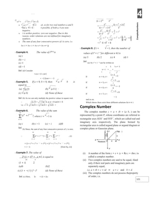 4
121
( )
i in
n
+
+
∑
1
13
Ø
● i2 = −1× −1≠ 1
● −a × −b ≠ ab, so for two real numbers a and b
but a ⋅ b = a ⋅ b possible, if both a, b are non-
negative.
● i is neither positive, zero nor negative. Due to this
reason, order relations are not defined for imaginary
numbers.
● The sum of any four consecutive powers of i is zero, i.e.
i4n+1 + i4n+ 2 + i4n+3 + i4n+4= 0
X Example 4. The value of i2014
is
(a) i
(b) − i
(c) 1
(d) −1
Sol. (d) Consider
i 2014 = (i 2 1007)
= −( 1)1007 = − 1
X Example 5. If a < 0, b > 0, then a ⋅ b is
equal to
(a) − |a b|⋅ (b) |a b i|⋅ ⋅
(c) |a b| (d) None of these
Sol. (b) As we can only multiply the positive values in square root.
∴ a b = −| |a b, as a < 0 and b > 0
i.e. −1⋅ | |a b = i | |a b = | |a b⋅⋅ i
X Example 6. The value of the sum
, where i = −1 is
n =1
(a) i (b) i −1 (c) − i (d)0
Sol.
(b) Since, the sum of any four consecutive powers of i, is zero.
13 13 13
∴ ∑(i n + i n + 1) = ∑ i n + ∑ i n + 1 …(i)
n = 1 n = 1 n = 1
= (i + i 2 + i 3 + + i13 ) + (i 2 + i 3 + i 4 + + i14 )
= i − 1 [from Eq. (i)]
X Example 7. The value of
2n
(1 + i)2n
+ , n ∈I, is equal to
2n n
(1 + i) 2
(a)0 (b)2
(c){1 + −( 1) }n
⋅ in
(d) None of these
Sol. (c) Here, 2n + (1 + i)2n
X Example 8. If i = −1, then the number of
values of in
+ i− n
for different n ∈I is
(a) 3 (b) 2 (c) 4 (d) 1
Sol.
(a) As i n + i − n can be written as
n 1 i 2n + 1
x = i + =
n
If n = 4, x =
If n = 5, x =
If n = 6, x =
If n = 7, x =
− 1
and so on.
Which shows there exist three different solutions for n ∈ I.
Complex Number
The complex number z = a + ib = (a b, ) can be
represented by a point P, whose coordinates are referred to
rectangular axes XOX ′ and YOY ′, which are called real and
imaginary axis respectively. The plane formed by
rectangular axes is called argand plane or argand diagram or
complex plane or Gaussian plane.
(i) A number of the form z = x + iy = Re z + iIm z is
called a complex number.
(ii) Two complex numbers are said to be equal, ifand
only if their real parts and imaginary parts are
separately equal,
i.e. a + ib = c + id ⇔ a = c and b = d.
(iii) The complex numbers do not possess theproperty
of order, i.e.
+
=
+
+
+
+
+
+
=
+
=
+
= =
−
+ =
−
+
= ⋅ − +
X′ X
O
Y′
Y Pab
( , )
b
M
a
Realaxis
+
=
+
=
+
−
=−
+
=
 