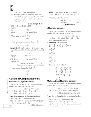4
122
x + iy < (or) > c + id is not defined.
(iv) A complex number z is purely real, if Im( )z = 0
and said to be purely imaginary, if Re( )z = 0. The
complex number 0 = 0 + i. 0 is both purely real
and purely imaginary.
1 X Example 9. If z
= −( 5 )i i , then Im ( )z is 8
equal to
(a)1 (b)0
(c) −1 (d) None of these
Sol.
(b) Consider z = −( 5 )i
1
i
8
Let us first express z in the format a + ib, then z = i 2
= − (−1) = + i0 ⇒ Im( )z = 0
X Example 10. If 4x + i(3x − y) = 3 + i(−6), where x and y
are real numbers, then the value of x and y respectively
are
(a)3, 33 (b)
(c) (d) None of these
Sol. (c) We have,
4x + i(3x − y) = 3 + i(−6) …(i)
Equating the real and imaginary parts of Eq. (i), we get
4x = 3 and 3x − y = − 6,
which on solving simultaneously, we get
x = 3
and y =
Algebra of Complex Numbers
Addition of Complex Numbers
Let z1 = x1 + iy1 and z2 = x2 + iy2 be two complex
numbers, then z1 + z2 = x1 + iy1 + x2 + iy2
= (x1 + x2 ) + i y( 1 + y2 )
⇒ Re (z1 + z2 ) = Re (z1 ) + Re (z2 ) and
Im (z1 + z2 ) = Im (z1 ) + Im (z2 )
Properties of Addition of Complex Numbers
(a) z1 + z2 = z2 + z1 [commutative law]
(b) z1 + (z2 + z3 ) = (z1 + z2 ) + z3 [associative law] (c) z +
0 = 0 + z (where, 0 = 0 + i0)
[additive identity law]
X Example 11. The value of 3(7 + i7) + i(7 + i7) is
(a)15 + 27 i (b)14 + 28 i (c)14 − 28 i (d)14 + 23 i
Sol.
(b) We have, 3(7 + i7) + i(7 + i7)
= 21 + 21i + 7 i + 7 i 2
= 21 + 28i − 7 [i 2 = − 1]
= 14 + 28i Subtraction
of Complex Numbers
Let z1 = x1 + iy1 and z2 = x2 + iy2 be two complex
numbers, then z1 − z2 = (x1 + iy1 ) − (x2 + iy2 )
= (x1 − x2 ) + i y( 1 − y2 )
⇒ Re(z1 − z2 ) = Re(z1 ) − Re(z2 ) and Im
(z1 − z2 ) = Im (z1 ) − Im (z2 )
Multiplication of Complex Numbers
Let z1 = x1 + iy1 and z2 = x2 + iy2 be two complex
numbers, then z1 ⋅ z2 = (x1 + iy1 )(x2 + iy2 )
= (x x1 2 − y y12 ) + i x y( 12 + x y2 1 )
⇒ z1 ⋅ z2 = [Re (z1 )Re (z2 ) − Im (z1 )Im (z2 )]
+ i[Re (z1 )Im (z2 ) + Re (z2 )Im (z1 )]
Properties of Multiplication of Complex Numbers
(a) z1 ⋅ z2 = z2 ⋅ z1 [commutative law]
(b) (z1 ⋅ z2 )z3 = z1 (z2 ⋅ z3 ) [associative law]
(c) If z1 ⋅ z2 =1 = z2 ⋅ z1, then z1 and z2 are multiplicative
inverse of each other.
Thevalueof
1
3
7
3
4
1
3
4
3
+ + + +
−
−
i i
i is
(a)
5
3
17
3
−i
(b)
17
3
5
3
−i
c)
(
17
3
5
3
+i
(d)
17
5
4
3
−i
+ + + + −
= + + + −
+
+
+
= −
+
+
=
+ +
+
+ −
+
=
 
