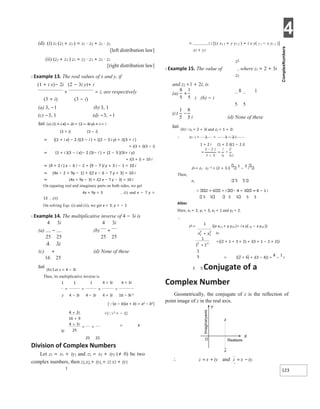 4
123
(d) (i) z1 (z2 + z3 ) = z1 ⋅ z2 + z1 ⋅ z3
[left distribution law]
(ii) (z2 + z3 ) z1 = z2 ⋅ z1 + z3 ⋅ z1
[right distribution law]
X Example 13. The real values of x and y, if
(1 + i x)− 2i (2 − 3i y)+ i
+ = i, are respectively
(3 + i) (3 − i)
(a) 3, −1 (b) 3, 1
(c) −3, 1 (d) −3, −1
Sol. (a) (1 + i x) − 2i + (2 − 3i y) + i = i
(3 + i) (3 − i)
⇒ {(1 + i x) − 2 i}(3 − i ) + {(2 − 3 i y) + i}(3 + i )
= i(3 + i)(3 − i)
⇒ (1 + i )(3 − i x)− 2 (3i− i ) + (2 − 3 )(3i+ i y)
+ i(3 + i) = 10 i
⇒ (4 + 2 i ) x − 6 i − 2 + (9 − 7 )i y + 3 i − 1 = 10 i
⇒ (4x − 2 + 9y − 1) + i(2 x − 6 − 7 y + 3) = 10 i
⇒ (4x + 9y − 3) + i(2 x − 7 y − 3) = 10 i
On equating real and imaginary parts on both sides, we get
4x + 9y = 3 …(i) and x − 7 y =
13 …(ii)
On solving Eqs. (i) and (ii), we get x = 3, y = − 1
X Example 14. The multiplicative inverse of 4 − 3i is
4 3i 4 3i
(a) − (b) +
25 25 25 25
4 3i
(c) + (d) None of these
16 25
Sol.
(b) Let z = 4 − 3i
Then, its multiplicative inverse is
1 1 1 4 + 3i 4 + 3i
= = × =
z 4 − 3i 4 − 3i 4 + 3i 16 − 9i 2
[(a − b)(a + b) = a2 − b2]
=[i 2 = − 1]
= 4
3i
25 25
Division of Complex Numbers
Let z1 = x1 + iy1 and z2 = x2 + iy2 (≠ 0) be two
complex numbers, then z1 x1 + iy1 = z2 x2 + iy2
1
= 2 2 [(x x1 2 + y y1 2 ) + i x y( 2 1 − x y1 2 )]
x2 + y2
z1
X Example 15. The value of , where z1 = 2 + 3i
z2
and z2 =1 + 2i, is
8 1
i (b) − i
5 5
i (d) None of these
Sol.
(b)z1 = 2 + 3i and z2 = 1 + 2i
∴ z2−1 = 1 = 1 − 2 i
1 + 2 i (1 + 2 i)(1 − 2 i)
i
z1 = z1 ⋅ z2
−1
= (2 + 3 i)
1
−
2
i
Then,
z2 5 5
2 + 6 + i 4 + 3 = 8 − 1 i
5 5 5 5 5 5
Aliter
Here, x1 = 2, y1 = 3, x2 = 1 and y2 = 2.
∴
z1 =
1
{(x x12 + y y12 )+ i x y( 21 − x y12 )}
z2
={(2 × 1 + 3 × 2) + i(3 × 1 − 2 × 2)}
= {(2 + 6) + i(3 − 4)} =
8
−
1
i
5 5 Conjugate of a
Complex Number
Geometrically, the conjugate of z is the reflection of
point image of z in the real axis.
∴ z x iy
= + and z x iy
= − .
X
Y
Realaxis
z
z
O
+
+
+
= +
x +
+
 