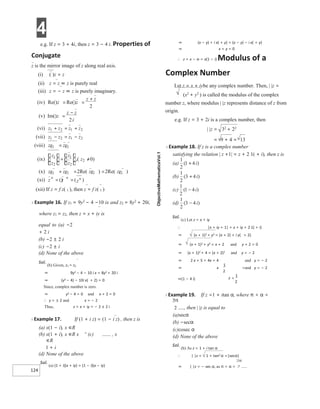 4
124
e.g. If z = 3 + 4i, then z = 3 − 4 i. Properties of
Conjugate
z is the mirror image of z along real axis.
(i) ( )z = z
(ii) z = z ⇔ z is purely real
(iii) z = − z ⇔ z is purely imaginary.
(xii) If z = f z( 1 ), then z = f z( 1 )
X Example 16. If z1 = 9y2 − 4 −10 ix and z2 = 8y2 + 20i,
where z1 = z2, then z = x + iy is
equal to (a) −2
+ 2 i
(b) −2 ± 2 i
(c) −2 ± i
(d) None of the above
Sol.
(b) Given, z1 = z2
⇒ 9y2 − 4 − 10 i x = 8y2 + 20 i
⇒ (y2 − 4) − 10i x( + 2) = 0
Since, complex number is zero.
⇒ y2 − 4 = 0 and x + 2 = 0
∴ y = ± 2 and x = − 2
Thus, z = x + iy = − 2 ± 2 i
X Example 17. If (1 + i z) = (1 − i z) , then z is
(a) x(1 − i), x ∈R
(b) x(1 + i), x ∈R x +
(c) , x
∈R
1 + i
(d) None of the above
Sol.
(a) (1 + i)(x + iy) = (1 − i)(x − iy)
⇒ (x − y) + i x( + y) = (x − y) − i x( + y)
⇒ x + y = 0
∴ z = x − ix = x(1 − i) Modulus of a
Complex Number
Let z = x + iybe any complex number. Then, | |z =
(x2 + y2 ) is called the modulus of the complex
number z, where modulus | |z represents distance of z from
origin.
e.g. If z = 3 + 2i is a complex number, then
| |z = 32
+ 22
= 9 + 4 = 13
X Example 18. If z is a complex number
satisfying the relation | z +1| = z + 2 1( + i), then z is
Sol.
(c) Let z = x + iy
∴ |x + iy + 1| = x + iy + 2 1( + i)
⇒ (x + 1)2 + y2 = (x + 2) + i y( + 2)
⇒ (x + 1)2 + y2 = x + 2 and y + 2 = 0
⇒ (x + 1)2 + 4 = (x + 2)2 and y = − 2
⇒ 2 x + 5 = 4x + 4 and y = − 2
⇒ x =and y = − 2
⇒(1 − 4 i)
X Example 19. If z =1 + itan α, where π < α <
, then | |z is equal to
(a)secα
(b) −secα
(c)cosec α
(d) None of the above
Sol.
(b) As z = 1 + i tan α
∴ | |z = 1 + tan2 α =|secα|
⇒ | |z = − sec α, as π < α <
( )
iv Re()
Re() z
z
z
z
= =
+
2
(v) Im()z
z z
i
=
−
2
)
vi
( z z
z z 2
1
2
1 + +
=
(vii) z
z z
z 2
1 2 1 −
− =
)
viii
( zz zz
12 12
=
)
ix
(
z
z
z
z
1
2
1
2
= )
,( z2 0
≠
(x) zz zz
zz
zz 12 12
12 12
2 2
+ = =
) )
Re( Re(
)
(xi z z z
n
n n
= =
() ( )
=
 