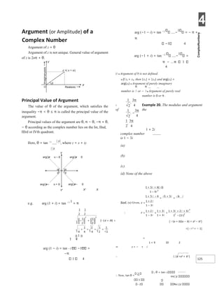 4
125
Argument (or Amplitude) of a
Complex Number
Argument of z = θ
Argument of z is not unique. General value of argument
of z is 2nπ + θ.
Principal Value of Argument
The value of θ of the argument, which satisfies the
inequality −π < θ ≤ π is called the principal value of the
argument.
Principal values of the argument are θ, π − θ, −π + θ,
− θ according as the complex number lies on the Ist, IInd,
IIIrd or IVth quadrant.
Here, θ = tan −1 | y|
, where z = x + iy
| |x
X' X
e.g. arg (1 + i) = tan −1 1
= π
1 4
arg (1 − i) = tan −1 −1 =
−π
1 4
arg (−1 − i) = tan −1
−
1
= − π +
π
−1 4
arg (−1 + i) = tan −1
−
1
=
π − 1
4
Ø ● Argument of 0 is not defined.
● If z1 = z2, then |z1| = |z2| and arg(z1) =
arg(z2) ● Argument of purely imaginary
number is or − ● Argument of purely real
number is 0 or π .
Example 20. The modulus and argument
X
of the
1 + 2i
complex number
is 1 − 3i
(a)
(b)
(c)
(d) None of the above
[(a + b)(a − b) = a2 − b2]
=[i 2 = − 1]
=
1 + 9 10 2
⇒ z = − + i
∴ | |z =a2 + b2 ]
∴ Now, tan θ =
2
1
2
θ = tan−1
Im( )z
Re ( )z
Y
X
θ
O Realaxis
z x iy
=( + )
θ
θ
θ
θ
arg()=
z θ
arg()= –
z θ
π
arg()=–
z θ
arg()=– +
z π θ
Y
Y'
=
+
−
∴ =
+
−
×
+
+
=
+ + +
−
1
2
,
3
4
π
1
2
, −
3
4
π
1
2
,
3
4
π
+
+ −
−
−
+
=
+
−
=
−+
− +  =
+
+ = = =
 