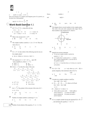 4
126
π
π
= 1
⇒ tan θ = 1 = tan ⇒ θ =
Since, the real part of z is negative and imaginary part of z is positive, so
the point lies in IInd quadrant.
∴ arg ( )z = π = θ = π − =
3π
4
Hence, modulus =
and arg( )z =
Work Book Exercise 4.1
1 If x − 3 + y − 3 = i, where x, y ∈R, then
3 + i 3 − i
a x = 2 and y = − 8 b x = − 2 and y = 8
cx = − 2 and y = − 6 d x = 2 and y = 8
2 What is the real part of (1 + i )50?
a 0b 225 c − 225 d − 250
3 The complex number z satisfies z + | z| = 2 + 8 i. Then, the
value of| z| is
a 10 b 13 c 17
d 23
4 If z + z3 = 0, then which of the following must be true on
the complex plane?
a Re ( )z < 0 b Re ( )z = 0 c Im ( )z = 0 d z4 = 1
5 The sequences S = i + 2i 2 + 3i 3 + upto 100
terms simplifies to, where i = −1
c (1 + i n)2 d None of these
7 Let i = −1. The product of the real part of the roots of z2 −
z = 5 − 5 i is
a − 25 b − 6 c − 5
d 25
8 Number of complex numbers z satisfying z3 = z is
a 1 b 2 c 4 d
5
9Number of real solution of the equation, z3 + iz − 1 = 0 is
a zero b one c two d
three
10 The diagram shows several numbers in the complex plane.
The circle is the unit circle centered at the origin. One of
these numbers is the reciprocal of F, which is
a A b B c C
d D
11 Identify the incorrect statement.
a No non-zero complex number z satisfies the
equation z = − 4z
b z = z implies that z is purely real c z = − z implies
that z is purely imaginary d If z1, z2 are the roots of
the quadratic equation
az2 + bz + c = 0 such that Im(z z1 2) ≠ 0, then a, b, c must be
real numbers
12 If z = (3 + 7 )(i p + iq), where p, q ∈l − {0}, is
purely imaginary, then minimum value of| z|2 is
a 0 b 58 c d
3364
13 Consider two complex numbers α and β as
a + bi 2 a − bi 2
, where a, b ∈R and
a − bi a + bi
z − 1
β = , where| z| = 1, then z + 1
a bothα andβ are purely real b bothα andβ are
purely imaginary c α is purely real andβ is
purely imaginary d β is purely real andα is
purely imaginary
14 If z is a complex number having the argument θ, 0 < θ <
and satisfying the equality| z − 3 i| = 3.
6
−
+ −
6 −
=
+
+
−
+
− +
+
− −
+
+
+
−
+
− +
+
− −
+
+
+
−
+
+
−
+
− −
+
+
+
+
−
+
− +
+
− −
+ +
O
D
F
A
C
Imaginaryaxis
Real axis
B
 