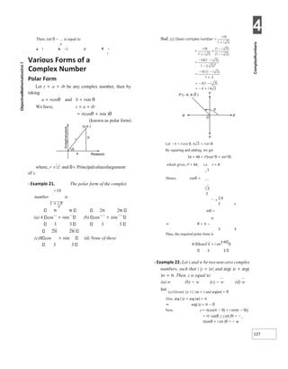 4
127
Then, cot θ − is equal to
z
a 1 b −1 ci d −
i
Various Forms of a
Complex Number
Polar Form
Let z = a + ib be any complex number, then by
taking
a = rcosθ and b = rsin θ
We have, z = a + ib
= r(cosθ + isin )θ
(known as polar form)
of z.
X Example 21. The polar form of the complex
−16
number is
1 + i 3
π 2π 2
(a) 4 cos + isin (b) cos + isin
3 3 3 3
2π 2
(c)8 cos + isin (d) None of these
3 3
By squaring and adding, we get
16 + 48 = r2(cos2 θ + sin2 θ)
which gives, r2 = 64, i.e. r = 8
−
1
Hence, cosθ =
2 s
inθ =
π
⇒ θ = π −
3 3
Thus, the required polar form is
8 cos2 π + i sin
2
3 3
X Example 22. Let z and w be two non-zero complex
numbers, such that | |z = |w| and arg( )z + arg(
)w = π. Then, z is equal to
(a) w (b) − w (c) − w (d) w
Sol.
(c) Given| |z =| |w = r and arg(w) = θ
Also, arg ( )z + arg (w) = π
⇒ arg( )z = π − θ
Now, z = r[cos(π − θ) + i sin(π − θ)]
= r[−cosθ + i sin θ] = −
r(cosθ + i sin )θ = − w
where, r z
= and θ= Principalvalueofargument
Realaxis
a
θ
r
( )
a,b
b
π
=
 