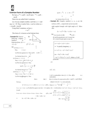 4
128
−
π
Eulerian Form of a Complex Number
We have, ei θ
= cosθ + isin θ and e− i θ
= cosθ −
isin θ.
These two are called Euler’s notations.
Let z be any complex number, such that | |z = r and
arg ( )z = θ. Then, in polar form, z can be written as z
= r(cosθ + isin )θ
Using Euler’s notations, we have z
= rei θ
This form of z is known as the Eulerian form.
X Example 23. Express the
following complex
numbers in
Eulerian form. (i)1 + i (ii)
−2 + 2i
Sol.
(i) Given, z = 1 + i.
Then, r =| |z =
Let θ be the argument of z. Then, tan θ= =1⇒θ =
i π
So, Eulerian form of z is 2e 4 .
(ii) Given, z = − 2 + 2 i
Then, r =| |z = ( 2)−2 + 22 = 2 2
Let θ be the argument of z. Then,
tan θ = = − 1 ⇒ θ =
3π
i
So, Eulerian form of z is 2 2e 4 .
(iii)Given, z = − −1 i 3
Then, r =| |z = ( 1)− 2 + −( 3)2 = 2
Let θ be the argument of z. Then,
tan θ = −
3
= 3 ⇒ θ = −
2 π
−1
− i
So, Eulerian form of z is 2e 3 .
X Example 24. Complex numbers z1, z2, z3 are the
vertices A B C, , respectively of an isosceles
right angled triangle with right angle at C. Show
that
(z1 − z2 )2
= 2(z1 − z3 ) (z3 − z2 ).
Sol.
In an isosceles ∆ ABC, Bz( 2) AC =
BC and BC perpendicular to AC. It means that
AC is rotated through angleto occupy the
position BC.
xii.
xiii. xiv.
Ø ● If z is unimodular, then |z| = 1. Now, iff( )z is a
unimodular,
Cz( 3) Az( 1) then it is always be expressed as f( )z = cos θ + i sin θ, θ∈R..
We have, ● Square root of z = a + ib is given by
z2 − z3 = e iπ /2 = i z | |z + a + i | |z − a , a =Re( )z z1 − z3 2 2
⇒ z2 − z3 = + i z( 1 − z3 ) To find the square root of a − ib, replace i by − i in the above ⇒ z2
2 + z3
2 − 2 z z2 3 = − (z1
2 + z3
2 − 2 z z1 3
) result.
⇒ z12 + z22 − 2 z z12 = 2 z z13 + 2 z z23 − 2 z z12 − 2 z32 ● If x, y ∈R
= 2(z1 − z3 )(z3 − z2 )
⇒ (z1 − z2 )2 = 2(z1 − z3 )(z3 − z2 )
| z1 + z2|2 = | z1|2 + | z2|2 z
⇔ 1 is purely imaginary. z2
|z1 + z2|2
+ |z1 − z2|2
= 2{|z1|2
+ |z2| }2
|az1 − bz2|2
+ |bz1 + az2|2
= (a 2
+ b2
)(| z1|2
+ | z2| )2
, where a, b ∈R.
π
(iii) −
− 3
1 i
+ =
+ +
−
+ +
=
+ −
=
− −
+
If x iy
ib
a
c id
=
−
−
−
 