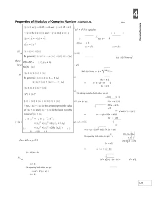 4
129
Properties of Modulus of Complex Number X Example 25. , then
i.(x2
+ y2
)2
is equal to
2 2 2
ii.(a) a− b
2
(b) a + b
c2 − d 2 c2 + d 2
iii.a 2 + b2
(c) (d) None of
these
iv.c2 − d 2
Sol. (b) Given, x − iy =
a − ib
v.c −
id
1/ 2
a − ib
⇒ x + i(− y)
c − id
vi.On taking modulus both sides, we get
vii.|x + i(− y)| c − id
a − ib 1
2/
1 2/
⇒ x2 + −(y)2 a − ib
c − id
iy| = x2 + viii.
[|x +
1 2/
⇒ x2 + y2 a − ib ix. c − id
On squaring both sides, we get
x.2
2 a − ib x + y
c − id
⇒ x2 + y2 = |a − ib|
|c − id| a2 + b2
y2 and|z n| =| |z n ]
 z1 =
z1
z2 z2
xi.⇒ (x2 + y2 ) =[|x − iy| = x2 + y2 ]
c2 + d 2
On squaring both sides, we get
2 2 2 a2 + b2 (x + y ) =
c2 + d 2
| |z ≥ 0 ⇒| |z = 0 iff z = 0 and | |z > 0 iff z ≠ 0
−| |z ≤ Re ( )z ≤ | |z and −| |z ≤ Im ( )z ≤ | |z
| |z = | z| = −| z| = −|
z| zz = | |z 2
| z z1 2| = | z1|| z2|
In general, | z z z1 2 3 zn | = | z1|| z2|| z3|| zn |
z1
= | z1
|, (z2 ≠ 0)
z2 | z2|
| z1 ± z2| ≤ | z1| + | z2|
In general, | z1 ± z2 ± z3 ±± zn |
≤ | z1| + | z2| + | z3| ++ | zn |
| z1 ± z2| ≥ || z1| − | z2||
| zn
| = | zz |n
|| z1| − | z2|| ≤ | z1 + z2| ≤ | z1| + | z2|
Thus, | z1| + | z2| is the greatest possible value
of | z1 + z2| and || z1| − | z2|| is the least possible
value of | z1 + z2|.
| z z |
(z z )(z z )
 