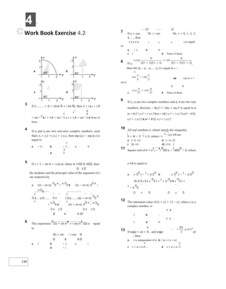 4 X
134
Work Book Exercise 4.2
3 If 1 + 2i = r(cos θ + i sin θ), then 2 + i a r = 1,θ
= tan−1 3
b r = 5,θ = tan−1
c r = 1,θ = tan−1
d None of
these
4 If z1 and z2 are two non-zero complex numbers, such
that| z1 + z2| =| z1| + | z2|, then arg (z1) − arg (z2 ) is
equal to
a − π b − c 0
d
5 If z = 1 − sin α + i cos α, where 0, , then
2
the modulus and the principal value of the argument of z
are respectively
a 2(1 − sin α),
π
+ b 2(1 − sin α),
π
−
4 2 4 2 c 2(1 + sin α),
π
+ d 2(1 + sin α),
π
−
4 2 4 2
π 8
6 The expression 1 + sin π
8
+ i cos π
8
is equal
to
1 + sin − i cos
8 8
a 1 b − 1 c i
d − i
7 If zr = cos π + i sin π, r = 0, 1, 2, 3,
4, …, then
z z z z z1 2 3 4 5 is equal
to
a − 1 b 0
c 1 d None of these
8 If zn ,
then lim (z1 ⋅ z2 ⋅ z3 zn ) is equal to n →
∞
ab cos π + i
sin π
6 6
c d None of these
9 If z1, z2 are two complex numbers and a, b are two real
numbers, then|az1 − bz2|2 + |bz1 + az2|2 is equal to a
(a + b) [2 | z1|2 + | z2| ]2 b (a + b)[| z1|2 + | z2| ]2 c (a2 − b2)[|
z1|2 + | z2| ]2 d (a2 + b2)[| z1|2+ | z2| ]2
10 All real numbers x, which satisfy the inequality
1 + 4i − 2− x ≤ 5, where i =
−1,x ∈R are
a [−2, ∞) b (−∞, 2]
c [0, ∞) d[−2 0, ]
11 Square root of x2 + x
1
2 −
4
i x −
1
x − 6, where
x ∈R is equal to
a x −
1
+ 2i b x −
1
− 2i
x x c ± x +
1
+ 2i d ± x +
1
− 2i
x x
12 The minimum value of|1 + z| + |1 − z|, where z is a
complex number, is
3 a
2 b
2 c
1 d 0
13 If arg(z + a) = and arg(z a)
, then
a z is independent of a b | |a =| z + a|
c z = a, c is d z = a, c is
b
a
°
60
2
1
1
2
60°
2
1
1
2
Y
X X
Y
c d
60°
1 2
1
2
60°
1 2
1
2
Y
X
Y
X
 