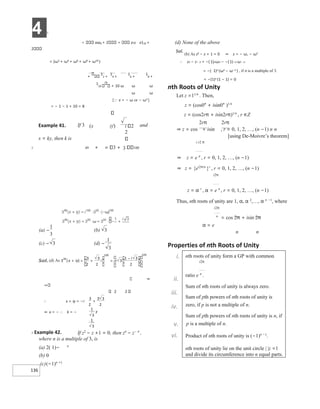 4 X
136
x8x8 + 2 x10 x110 +
2
= (ω2 + ω4 + ω6 + ω8 + ω10 )
+
1
2 +
1
4 +
1
6 +
1
8 +
1
10 + 10 ω ω ω
ω ω
= − 1 − 1 + 10 = 8
[x = − ω or − ω2 ]
X 49 + 3 + 3 100
⇒
2 2
∴ x + iy = −i
⇒ x = − ∴ k = −
X Example 42. If z2
− z +1 = 0, then zn
− z− n
,
where n is a multiple of 3, is
(a) 2( 1)− n
(b) 0
(c)(−1)n +1
(d) None of the above
Sol.
(b) As z2 − z + 1 = 0 ⇒ z = − ω, − ω2
∴ zn − z− n = −( 1)nωn − −(1)−n ω− n
= −( 1)n (ωn − ω−n
) , if n is a multiple of 3.
= −(1)n (1 − 1) = 0
nth Roots of Unity
Let z =11/n
. Then,
z = (cos0° + isin0° )1/n
z = (cos2rπ + isin2rπ)1/n , r ∈Z
2rπ 2rπ
⇒ z = cos + isin , r = 0, 1, 2, …, (n −1) n n
[using De-Moivre’s theorem]
i r2 π
⇒ z = e n
, r = 0, 1, 2, …, (n −1)
⇒ z = {ei2π/n
}r
, r = 0, 1, 2, …, (n −1)
i2π
z = α r
, α = e n
, r = 0, 1, 2, …, (n −1)
Thus, nth roots of unity are 1, α, α 2
,…, α n −1
, where
i2π
n
= cos 2π + isin 2π
α = e
n n
Properties of nth Roots of Unity
i.
ii.
iii.
iv.
v.
vi.
Example 41.
x = ky, then k is
If 3 (x iy) i 2
2
and
nth roots of unity form a GP with common
i2π
ratio e n
.
Sum of nth roots of unity is always zero.
Sum of pth powers of nth roots of unity is
zero, if p is not a multiple of n.
Sum of pth powers of nth roots of unity is n, if
p is a multiple of n.
Product of nth roots of unity is (−1)n −1
.
nth roots of unity lie on the unit circle | |z =1
and divide its circumference into n equal parts.
)
(a −
1
3
(b) 3
(c) − 3 )
(d −
1
3
x + +
= =
−
+
 