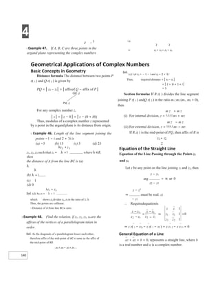 4
140
Z −
1
X Example 47. If A, B, C are three points in the
argand plane representing the complex numbers
z1, z2, z3 such that z1 = , where λ ∈R,
then
the distance of A from the line BC is (a)
λ
(b)
(c) 1
(d) 0
Sol. (d) As z1 =
which shows z1 divides z2, z3 in the ratio of 1: λ.
Thus, the points are collinear.
∴Distance of A from line BC is zero.
X Example 48. Find the relation, if z1, z2, z3, z4 are the
affixes of the vertices of a parallelogram taken in
order.
Sol. As the diagonals of a parallelogram bisect each other,
therefore affix of the mid-point of AC is same as the affix of
the mid-point of BD.
z1 + z3 = z2 + z4
i.e.
2 2
⇒ z1 + z3 = z2 + z4
Equation of the Straight Line
Equation of the Line Passing through the Points z1
and z2
Let z be any point on the line joining z1 and z2, then
z − z1
arg = π or 0
z2 − z1
z − z1
⇒ must be real. z2
− z1
⇒ z z( 1 − z2) − z z( 1 − z2 ) + z z1 2 − z z2 1 = 0
General Equation of a Line
az + az + b = 0, represents a straight line, where b
is a real number and a is a complex number.
Geometrical Applications of Complex Numbers
Basic Concepts in Geometry
Distance formula The distance between two points P
z( 1 ) and Q z( 2 ) is given by
PQ = | z2 − z1| = | affixof Q − affix of P |
Qz( 2)
Pz( 1)
For any complex number z,
| z | = | z − 0 | = | z − (0 + i0)|
Thus, modulus of a complex number z represented
by a point in the argand plane is its distance from origin.
X Example 46. Length of the line segment joining the
points −1 − i and 2 + 3i is
(a) −5 (b) 15 (c) 5 (d) 25
Sol.
(c) Let z1 = − 1 − i and z2 = 2 + 3 i
Then, required distance = | z2 − z1 |
= | 2 + 3i + 1 + i |
= 5
Section formulae If R z( ) divides the line segment
joining P z( 1 ) andQ z( 2 ) in the ratio m1 :m2 (m1, m2 > 0),
then
m z + m z
(i) For internal division, z = 1 2 2 1 m1 + m2
m z − m z
(ii) For external division, z = 1 2 2 1 m1 − m2
If R z( ) is the mid-point of PQ, then affix of R is
z1 + z2
2
∴ Requiredequationis
z
z
z
z
z
z
z z
−
−
=
−
−
1
2 1
1
2 1
⇒
z
z
z z
z z
1
1
1
0
1
1
2 2
=
 