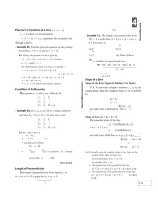 4
141
1 2
2 1
Parametric Equation of a Line z = z1 + t z(
2 − z1 ), where t is real parameter
= (1 − t z) 1 + t z2, represents the complete line
through z1and z2.
X Example 49. Find the general equation of line joining
the points z1 = (1 + i) and z2 = (1 − i).
Sol. Clearly, the equation of a line is given by
z z( 1 − z2 ) − z z( 1 − z2 ) + z z1 2 − z z2 1 = 0 where,
z1 = 1 + i and z2 = i − i
On substituting the values of z1 and z2, we get z(1 − i
− 1 − i) − z(1 + i − 1 + i) + (1 + i)(1 + i)
− (1 − i)(1 − i) = 0
⇒ z( − 2i) − z(2i) + (1 − 1 + 2i) − (1 − 1 − 2i) = 0
⇒ − 2iz − 2iz + 4i = 0
⇒ z + z − 2 = 0, which is the required equation.
Condition of Collinearity
Three points z1, z2 and z3 are collinear, if
1 = 0
X Example 50. If z1, z2, z3 are three complex numbers
such that 5z1 −13z2 + 8z3 = 0, then prove that
` 1 = 0.
Sol. 5z1 − 13z2 + 8z3 = 0
⇒ = z2
⇒ z1, z2 and z3 are collinear.
z1 z1 1
⇒ z2z2 1 = 0 [condition of collinear
points] z3 z3 1
Hence proved.
Length of Perpendicular
The length of perpendicular from a point z1 to
az + az + b = 0 is given by az1 + az1 + b
2 a
X Example 51. The length of perpendicular from
P(2 − 3 )i to the line (3 + 4 )i z + (3 − 4 )i z +
9 = 0 is equal to
(a)9 (b)
(c) (d) None of these
Sol.
(c) Let PM be the required length, then
PM = |(2 − 3i)(3 + 4i) + (3 − 4i)(2 + 3i) + 9|
=
45 9 10 2
Slope of a Line
Slope of the Line Segment Joining Two Points
If A, B represent complex numbers z1, z2 in the
argand plane, then the complex slope of AB is defined
by
z1 − z2
z − z
Re (z − z )
and real slope is defined by . Im (z2 − z1
)
Slope of Line az + az + b = 0
The complex slope of the line
−a −Coefficient of z az
+ az + b = 0 is =
a Coefficient of z
and real slope of the line az + az + b = 0 is
Re (a) −i a( + a)
– =
Im ( )a (a − a)
Ø ● If w1 and w2 are the complex slope of two lines on the
argand plane, then the lines are
(a)perpendicular, if w1 + w2 = 0
(b)parallel, if w1 = w2
● The equation of a line parallel to the line
az + az + b = 0 is az + az + λ = 0, where λ ∈R .
● The equation of a line perpendicular to the line
az + az + b = 0 is az − az + λ =i 0, where
λ ∈R .
z z
z z
z z
1 1
2 2
3 3
1
1
z z
z z
z z
1 1
2 2
3 3
1
1
−
=
 