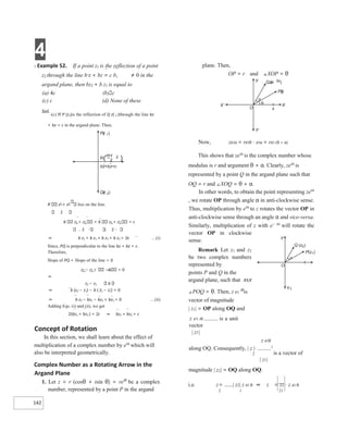 4
142
X Example 52. If a point z1 is the reflection of a point
z2 through the line b z + bz = c b, ≠ 0 in the
argand plane, then bz2 + b z1 is equal to
(a) 4c (b)2c
(c) c (d) None of these
Sol.
(c) If P (z1)is the reflection of Q z( 2 )through the line bz
+ bz = c in the argand plane. Then,
R z1 + z2 lies on the line.
2
b z1 + z2 + b z1 + z2 = c
2 2
⇒ b z1 + b z1 + b z2 + b z2 = 2c …(i)
Since, PQ is perpendicular to the line bz + bz = c.
Therefore,
Slope of PQ + Slope of the line = 0
z2 − z1 b = 0
⇒
z2 − z1 b
⇒ b (z2 − z1) − b ( z2 − z1) = 0
⇒ b z2 − bz1 − bz2 + bz1 = 0 …(ii)
Adding Eqs. (i) and (ii), we get
2(bz1 + bz2 ) = 2c ⇒ bz1 + bz2 = c
Concept of Rotation
In this section, we shall learn about the effect of
multiplication of a complex number by eiα
which will
also be interpreted geometrically.
Complex Number as a Rotating Arrow in the
Argand Plane
1. Let z = r (cosθ + isin θ) = reiθ
be a complex
number, represented by a point P in the argand
plane. Then,
OP = r and ∠XOP = θ
Now, zeiα = reiθ ⋅ eiα = rei (θ + α)
This shows that zeiα
is the complex number whose
modulus is r and argument θ + α. Clearly, zeiα
is
represented by a point Q in the argand plane such that
OQ = r and ∠XOQ = θ + α.
In other words, to obtain the point representing zeiα
, we rotate OP through angle α in anti-clockwise sense.
Thus, multiplication by eiα
to z rotates the vector OP in
anti-clockwise sense through an angle α and vice-versa.
Similarly, multiplication of z with e− αi
will rotate the
vector OP in clockwise
sense.
Remark Let z1 and z2
be two complex numbers
represented by
points P and Q in the
argand plane, such that X¢X
∠POQ = θ. Then, z e1
iθ
is
vector of magnitude
| z1| = OP along OQ and
z e1 iθ is a unit
vector
| z1|
z eiθ
along OQ. Consequently, | z |⋅ 1
2 is a vector of
| z1|
magnitude | z2| = OQ along OQ.
i.e. z= | z2| z ei θ ⇒ z = z2 ⋅ z ei θ
2 1 21
Pz
( )
1
z+z
1 2
2
R
bz+bz=c
Qz
( )
2
( )
Y
O
Qze i
( )
α
Pz
()
Y′
X′ X
x
α
θ
Y
O
Q (z )
2
P(z )
1
Y¢
q
 